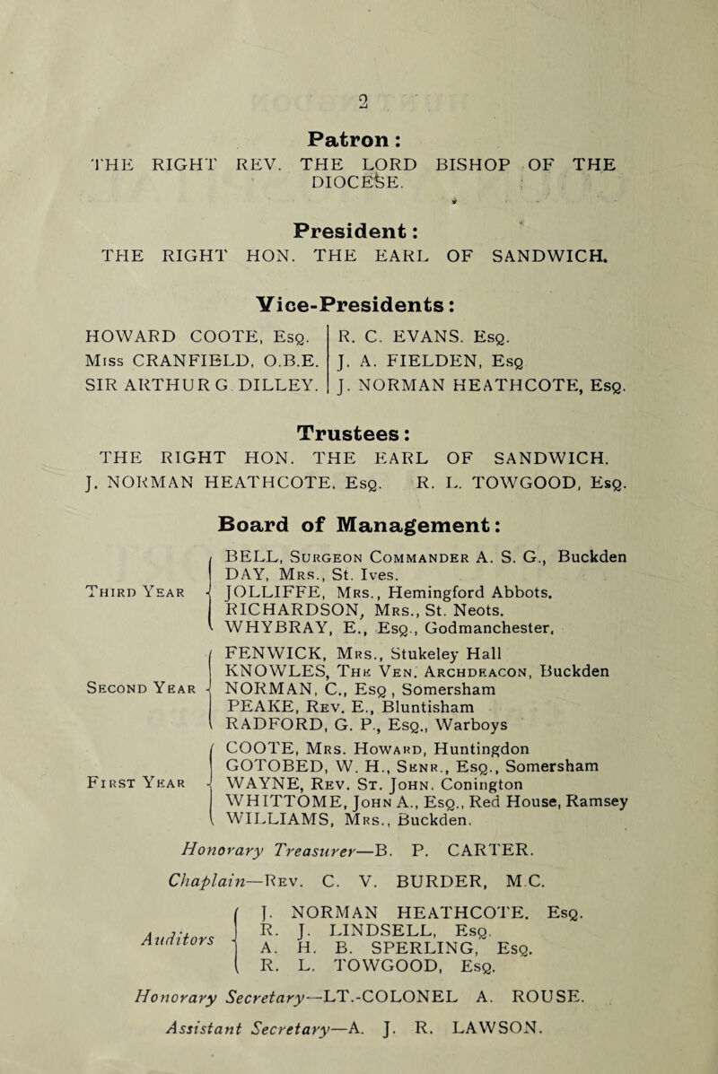 9, Patron: THE RIGHT REV. THE LORD BISHOP OF THE DIOCESE. President: THE RIGHT HON. THE EARL OF SANDWICH. Vice-Presidents: HOWARD COOTE, Esq. R. C. EVANS. Esq. Miss CRANFIELD, O.B.E. J. A. FIELDEN, Esq SIR ARTHUR G DILLEY. J. NORMAN HEATHCOTE, Esq. Trustees: THE RIGHT HON. THE EARL OF SANDWICH. J. NORMAN HEATHCOTE. Esq. R. L. TOWGOOD, Esq. Board of Management: Third Year BELL, Surgeon Commander A. S. G., Buckden DAY, Mrs., St. Ives. • JOLLIFFE, Mrs., Hemingford Abbots. RICHARDSON, Mrs., St. Neots. • WHYBRAY, E., Esq., Godmanchester, •/ Second Year - i r First Year V FENWICK, Mrs., Stukeley Hall KNOWLES, The Ven. Archdeacon, Buckden NORMAN, C., Esq , Somersham PEAKE, Rev. E., Bluntisham RADFORD, G. P., Esq., Warboys COOTE, Mrs. Howard, Huntingdon GOTOBED, W. H., Senr., Esq., Somersham WAYNE, Rev. St. John, Conington WHITTOME, John A., Esq., Red House, Ramsey WILLIAMS, Mrs., Buckden. Honorary Treasurer—B. P. CARTER. Chaplain—Rev. C. V. BURDER, M C. Auditors J. NORMAN HEATHCOTE. Esq. R. J. LINDSELL, Esq. A. H. B. SPERLING, Esq. R. L. TOWGOOD, Esq. Honorary Secretary—LT.-COLONEL A. ROUSE. Assistant Secretary—A. J. R. LAWSON.