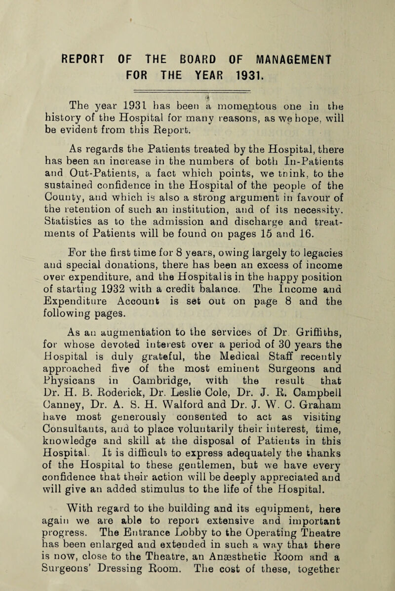 REPORT OF THE BOARD OF MANAGEMENT FOR THE YEAR 1931. The year 1931 has been a momentous one in the history of the Hospital for many reasons, as we hope, will be evident from this Report. As regards the Patients treated by the Hospital, there has been an increase in the numbers of both In-Patients and Out-Patients, a fact which points, we tnink, to the sustained confidence in the Hospital of the people of the County, and which is also a strong argument in favour of the retention of such an institution, and of its necessity. Statistics as to the admission and discharge and treat¬ ments of Patients will be found on pages 15 and 16. For the first time for 8 years, owing largely to legacies and special donations, there has been an excess of income over expenditure, and the Hospital is in the happy position of starting 1932 with a credit balance. The Income and Expenditure Account is set out on page 8 and the following pages. As an augmentation to the services of Dr. Griffiths, for whose devoted interest over a period of 30 years the Hospital is duly grateful, the Medical Staff recently approached five of the most eminent Surgeons and Physicans in Cambridge, with the result that Dr. H. B. Roderick, Dr. Leslie Cole, Dr. J. R. Campbell Canney, Dr. A. S. H. Walford and Dr. J. W. C. Graham have most generously consented to act as visiting Consultants, and to place voluntarily their interest, time, knowledge and skill at the disposal of Patients in this Hospital. It is difficult to express adequately the thanks of the Hospital to these gentlemen, but we have every confidence that their action will be deeply appreciated and will give an added stimulus to the life of the Hospital. With regard to the building and its equipment, here again we are able to report extensive and important progress. The Entrance Lobby to the Operating Theatre has been enlarged and extended in such a way that there is now, close to the Theatre, an Anaesthetic Room and a Surgeons’ Dressing Room. The cost of these, together