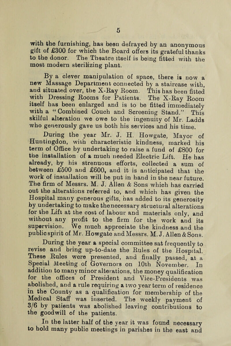 with the furnishing, has been defrayed by an anonymous gift of £300 for which the Board offers its grateful thanks to the donor. The Theatre itself is being fitted with the most modern sterilizing plant. By a clever manipulation of space, there is now a new Massage Department connected by a staircase with, and situated over, the X-Ray Room. This has been fitted with Dressing Rooms for Patients. The X-Ray Room itself has been enlarged and is to be fitted immediately with a “ Combined Couch and Screening Stand.” This skilful alteration we owe to the ingenuity of Mr. Ladds who generously gave us both his services and his time. During the year Mr. J. H. Howgate, Mayor of Huntingdon, with characteristic kindness, marked his term of Office by undertaking to raise a fund of £800 for the installation of a much needed Electric Lift. He has already, by his strenuous efforts, collected a sum of between £500 and £600, and it is anticipated that the work of installation will be put in hand in the near future. The firm of Messrs. M. J. Allen & Sons which has carried out the alterations referred to, and which has given the Hospital many generous gifts, has added to its generosity by undertaking to make thenecessary structural alterations for the Lift at the cost of labour and materials only, and without any profit to the firm for the work and its supervision. We much appreciate the kindness and the public spirit of Mr. Howgate and Messrs. M. J. Allen & Sons. During the year a special committee sat frequently to revise and bring up-to-date the Rules of the Hospital. These Rules were presented, and finally passed, at a Special Meeting of Governors on 10th November. In addition to many minor alterations, the money qualification for the offices of President and Vice-Presidents was abolished, and a rule requiring a two year term of residence in the County as a qualification for membership of the Medical Staff was inserted. The weekly payment of 3/6 by patients was abolished leaving contributions to the goodwill of the patients. In the latter half of the year it was found necessary to hold many public meetings in parishes in the east and