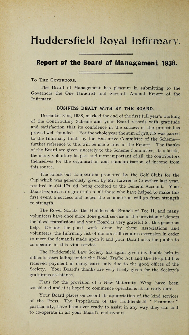 Huddersfield Royal Infirmary Report of the Board of Management 1338. To The Governors, The Board of Management has pleasure in submitting to the Governors the One Hundred and Seventh Annual Report of the Infirmary. BUSINESS DEALT WITH BY THE BOARD, December 31st, 1938, marked the end of the first full year's working of the Contributory Scheme and your Board records with gratitude and satisfaction that its confidence in the success of the project has proved well-founded. For the whole year the sum of ^20,718 was passed to the Infirmary funds by the Executive Committee of the Scheme— further reference to this will be made later in the Report. The thanks of the Board are given sincerely to the Scheme Committee, its officials, the many voluntary helpers and most important of all, the contributors themselves for the organisation and standardisation of income from this source. The knock-out competition promoted by the Golf Clubs for the Cup which was generously given b}^ Mr. Lawrence Crowther last year, resulted in ^44 17s. 6d. being credited to the General Account. Your Board expresses its gratitude to all those who have helped to make this first event a success and hopes the competition will go from strength to strength. The Rover Scouts, the Huddersfield Branch of Toe H, and many volunteers have once more done great service in the provision of donors for blood transfusions and your Board is very grateful for this generous help. Despite the good work done by these Associations and volunteers, the Infirmary list of donors still requires extension in order to meet the demands made upon it and your Board asks the public to co-operate in this vital service. The Huddersfield Law Society has again given invaluable help in difficult cases falling under the Road Traffic Act and the Hospital has received payment in many cases only due to the good offices of the Society. Your Board’s thanks are very freely given for the Society’s gratuitous assistance. Plans for the provision of a New Maternity Wing have been considered and it is hoped to commence operations at an early date. Your Board places on record its appreciation of the kind services of the Press. The Proprietors of the Huddersfield “ Examiner ” particularly, have been ever ready to assist in any way they can and to co-operate in all your Board’s endeavours.