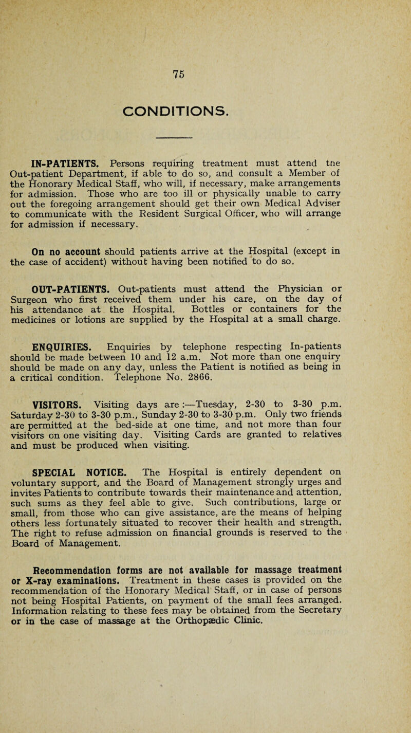 CONDITIONS. IN-PATIENTS. Persons requiring treatment must attend tne Out-patient Department, if able to do so, and consult a Member of the Honorary Medical Staff, who will, if necessary, make arrangements for admission. Those who are too ill or physically unable to carry out the foregoing arrangement should get their own Medical Adviser to communicate with the Resident Surgical Officer, who will arrange for admission if necessary. On no account should patients arrive at the Hospital (except in the case of accident) without having been notified to do so. OUT-PATIENTS. Out-patients must attend the Physician or Surgeon who first received them under his care, on the day of his attendance at the Hospital. Bottles or containers for the medicines or lotions are supplied by the Hospital at a small charge. ENQUIRIES. Enquiries by telephone respecting In-patients should be made between 10 and 12 a.m. Not more than one enquiry should be made on any day, unless the Patient is notified as being in a critical condition. Telephone No. 2866. VISITORS. Visiting days are :—Tuesday, 2-30 to 3-30 p.m. Saturday 2-30 to 3-30 p.m., Sunday 2-30 to 3-30 p.m. Only two friends are permitted at the bed-side at one time, and not more than four visitors on one visiting day. Visiting Cards are granted to relatives and must be produced when visiting. SPECIAL NOTICE. The Hospital is entirely dependent on voluntary support, and the Board of Management strongly urges and invites Patients to contribute towards their maintenance and attention, such sums as they feel able to give. Such contributions, large or small, from those who can give assistance, are the means of helping others less fortunately situated to recover their health and strength. The right to refuse admission on financial grounds is reserved to the Board of Management. Recommendation forms are not available for massage treatment or X-ray examinations. Treatment in these cases is provided on the recommendation of the Honorary Medical Staff, or in case of persons not being Hospital Patients, on payment of the small fees arranged. Information relating to these fees may be obtained from the Secretary or in the case of massage at the Orthopaedic Clinic.