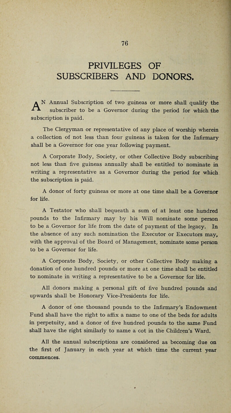 PRIVILEGES OF SUBSCRIBERS AND DONORS. a N Annual Subscription of two guineas or more shall qualify the subscriber to be a Governor during the period for which the subscription is paid. The Clergyman or representative of any place of worship wherein a collection of not less than four guineas is taken for the Infirmary shall be a Governor for one year following payment. A Corporate Body, Society, or other Collective Body subscribing not less than five guineas annually shall be entitled to nominate in writing a representative as a Governor during the period for which the subscription is paid. A donor of forty guineas or more at one time shall be a Governor for life. A Testator who shall bequeath a sum of at least one hundred pounds to the Infirmary may by his Will nominate some person to be a Governor for life from the date of payment of the legacy. In the absence of any such nomination the Executor or Executors may, with the approval of the Board of Management, nominate some person to be a Governor for life. A Corporate Body, Society, or other Collective Body making a donation of one hundred pounds or more at one time shall be entitled to nominate in writing a representative to be a Governor for life. All donors making a personal gift of five hundred pounds and upwards shall be Honorary Vice-Presidents for life. A donor of one thousand pounds to the Infirmary's Endowment Fund shall have the right to affix a name to one of the beds for adults in perpetuity, and a donor of five hundred pounds to the same Fund shall have the right similarly to name a cot in the Children’s Ward. All the annual subscriptions are considered as becoming due on the first of January in each year at which time the current year commences.