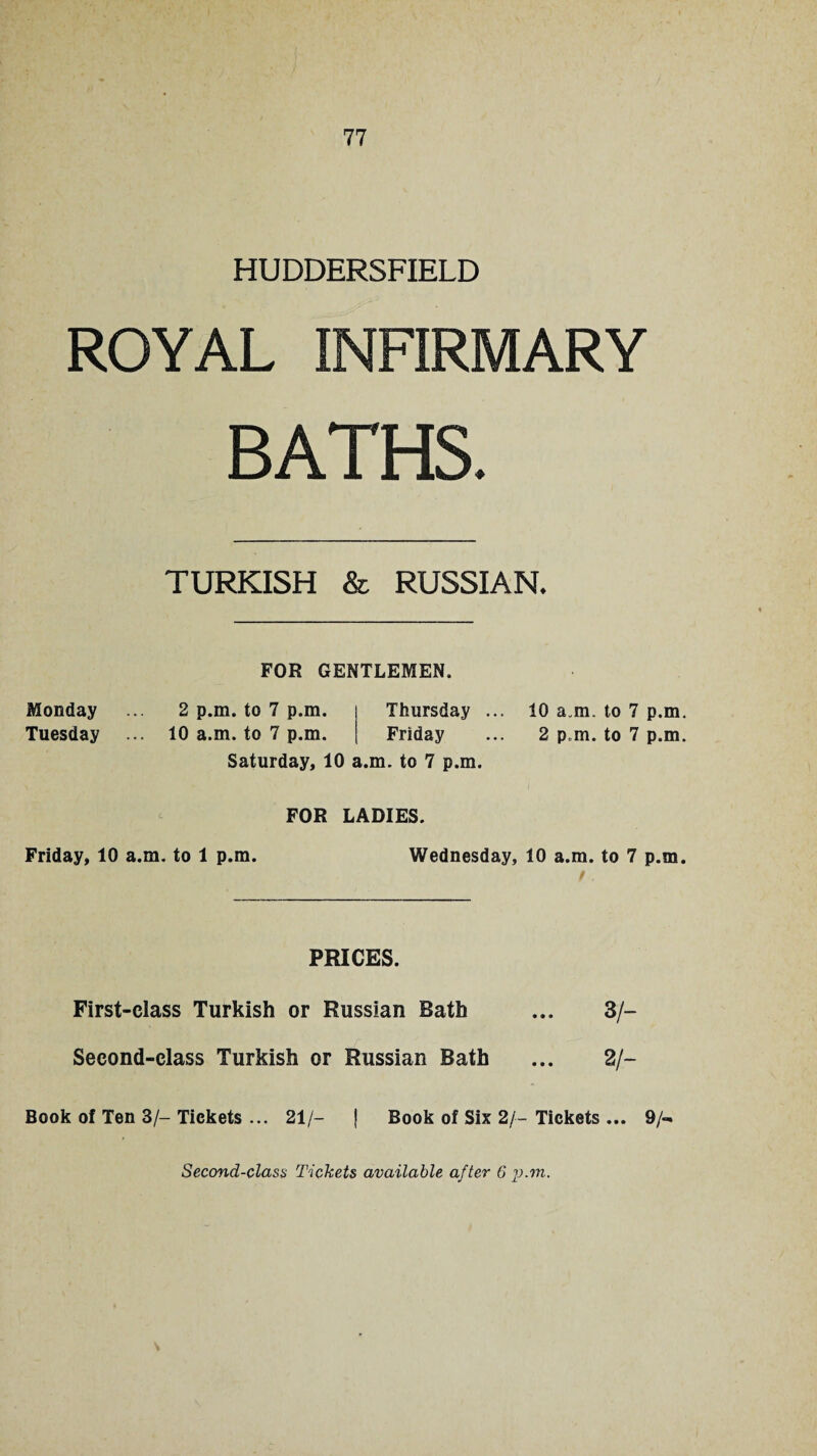 HUDDERSFIELD ROYAL INFIRMARY BATHS. TURKISH & RUSSIAN. FOR GENTLEMEN. Monday ... 2 p.m. to 7 p.m. Thursday ... 10 a.m. to 7 p.m. Tuesday ... 10 a.m. to 7 p.m. Friday ... 2 p.m. to 7 p.m. Saturday, 10 a.m. to 7 p.m. FOR LADIES. Friday, 10 a.m. to 1 p.m. Wednesday, 10 a.m. to 7 p.m. PRICES. First-class Turkish or Russian Bath ... 3/- Second-class Turkish or Russian Bath ... 2/- Book of Ten 3/-Tickets ... 21/- j Book of Six 2/-Tickets ... 9/** Second-class Tickets available after 6 p.m.