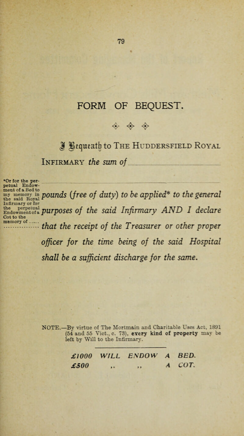 FORM OF BEQUEST. 4? <$> 4* | Skrjueatbto The Huddersfield Royal Infirmary the sum of_ *Or for the per¬ petual Endow¬ ment of a Bed to my memory in the said Royal Infirmary or for the perpetual Endowment of a Cot to the memory of. pounds (free of duty) to be applied* to the general purposes of the said Infirmary AND I declare that the receipt of the Treasurer or other proper officer for the time being of the said Hospital shall be a sufficient discharge for the same. NOTE.—By virtue of The Mortmain and Charitable Uses Act. 1891 (54 and 55 Yict., c. 73), every kind of property may be left bv Will to the Infirmary. £1000 WILL ENDOW A BED. £500 „ A COT.