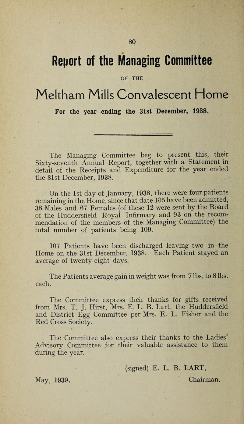 Report of the Managing Committee OF THE Meltham Mills Convalescent Home For the year ending the 31st December, 1938. The Managing Committee beg to present this, their Sixty-seventh Annual Report, together with a Statement in detail of the Receipts and Expenditure for the year ended the 31st December, 1938. On the 1st day of January, 1938, there were four patients remaining in the Home, since that date 105 have been admitted, 38 Males and 67 Females (of these 12 were sent by the Board of the Huddersfield Royal Infirmary and 93 on the recom¬ mendation of the members of the Managing Committee) the total number of patients being 109. 107 Patients have been discharged leaving two in the Home on the 31st December, 1938. Each Patient stayed an average of twenty-eight days. The Patients average gain in weight was from 7 lbs. to 8 lbs. each. The Committee express their thanks for gifts received from Mrs. T. J. Hirst, Mrs. E. L. B. Lart, the Huddersfield and District Egg Committee per Mrs. E. L. Fisher and the Red Cross Society. The Committee also express their thanks to the Ladies’ Advisory Committee for their valuable assistance to them during the year. May, 1939. (signed) E. L. B. LART, Chairman.