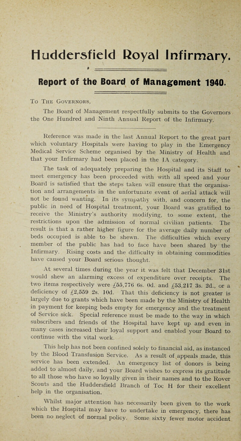 Huddersfield Royal Infirmary. Report of the Board of Management 1940. To The Governors, The Board of Management respectfully submits to the Governors the One Hundred and Ninth Annual Report of the Infirmary. Reference was made in the last Annual Report to the great part which voluntary Hospitals were having to play in the Emergency Medical Service Scheme organised by the Ministry of Health and that your Infirmary had been placed in the 1A category. The task of adequately preparing the Hospital and its Staff to meet emergency has been proceeded with with all speed and your Board is satisfied that the steps taken will ensure that the organisa¬ tion and arrangements in the unfortunate event of aerial attack will not be found wanting. In its sympathy with, and concern for, the public in need of Hospital treatment, your Board was gratified to receive the Ministry s authority modifying, to some extent, the restrictions upon the admission of normal civilian patients. The result is that a rather higher figure for the average daily number of beds occupied is able to be shewn. The difficulties which every member of the public has had to face have been shared by the Infirmary. Rising costs and the difficulty in obtaining commodities have caused your Board serious thought. At several times during the year it was felt that December 31st would shew an alarming excess of expenditure over receipts. The two items respectively were ^55,776 6s. Od. and ^'53,217 3s. 2d., or a deficiency of ^2,559 2s. lOd. That this deficiency is not greater is largely due to grants which have been made by the Ministry of Health in payment for keeping beds empty for emergency and the treatment of Service sick. Special reference must be made to the way in which subscribers and friends of the Hospital have kept up and even in many cases increased their loyal support and enabled your Board to continue with the vital work. 1 his help has not been confined solely to financial aid, as instanced by the Blood Transfusion Service. As a result of appeals made, this service has been extended. An emergency list of donors is being added to almost daily, and your Board wishes to express its gratitude to all those who have so loyally given in their names and to the Rover Scouts and the Huddersfield Branch of Toe H for their excellent help in the organisation. Whilst major attention has necessarily been given to the work which the Hospital may have to undertake in emergency, there has been no neglect of normal policy. Some sixty fewer motor accident