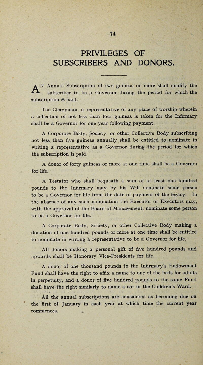 PRIVILEGES OF SUBSCRIBERS AND DONORS. AN Annual Subscription of two guineas or more shall qualify the subscriber to be a Governor during the period for which the subscription is paid. The Clergyman or representative of any place of worship wherein a collection of not less than four guineas is taken for the Infirmary shall be a Governor for one year following payment. A Corporate Body, Society, or other Collective Body subscribing not less than five guineas annually shall be entitled to nominate in writing a representative as a Governor during the period for which the subscription is paid. A donor of forty guineas or more at one time shall be a Governor for life. A Testator who shall bequeath a sum of at least one hundred pounds to the Infirmary may by his Will nominate some person to be a Governor for life from the date of payment of the legacy. In the absence of any such nomination the Executor or Executors may, with the approval of the Board of Management, nominate some person to be a Governor for life. A Corporate Body, Society, or other Collective Body making a donation of one hundred pounds or more at one time shall be entitled to nominate in writing a representative to be a Governor for life. All donors making a personal gift of five hundred pounds and upwards shall be Honorary Vice-Presidents for life. A donor of one thousand pounds to the Infirmary’s Endowment Fund shall have the right to affix a name to one of the beds for adults in perpetuity, and a donor of five hundred pounds to the same Fund shall have the right similarly to name a cot in the Children's Ward. - •' - • ■. x . . . .j * »• . • : . i All the annual subscriptions are considered as becoming due on the first of January in each year at which time the current year commences.