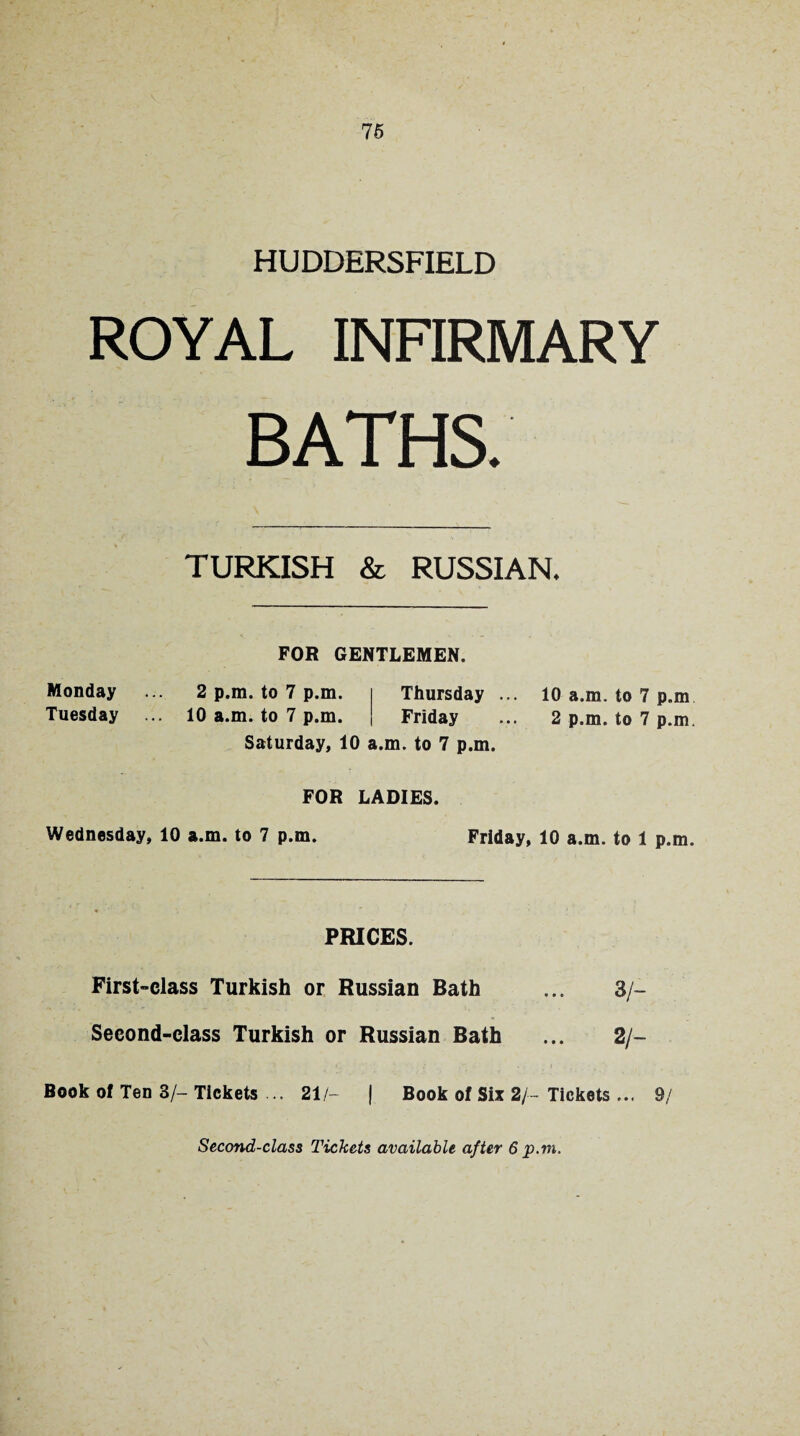 HUDDERSFIELD ROYAL INFIRMARY BATHS. TURKISH & RUSSIAN* FOR GENTLEMEN. Monday ... 2 p.m. to 7 p.m. Thursday ... 10 a.m. to 7 p.m Tuesday ... 10 a.m. to 7 p.m. Friday ... 2 p.m. to 7 p.m. Saturday, 10 a.m. to 7 p.m. FOR LADIES. Wednesday, 10 a.m. to 7 p.m. Friday, 10 a.m. to 1 p.m. PRICES. First-class Turkish or Russian Bath ... 3/- Second-class Turkish or Russian Bath ... 2/- Book of Ten 3/- Tickets ... 21/- | Book of Six 2/- Tickets ... 9/ Second-class Tickets available after 6 p.m.