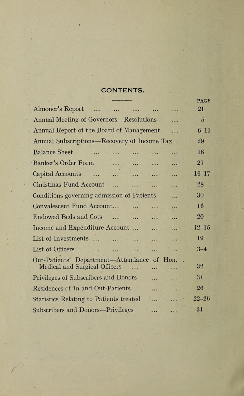 CONTENTS. - . PAGE Almoner’s Report ... . 21 Annual Meeting of Governors—Resolutions ... 5 Annual Report of the Board of Management ... 6-11 Annual Subscriptions—Recovery of Income Tax . 29 Balance Sheet ... ... ... ... ... 18 Banker’s Order Form .. 27 \ ’ * Capital Accounts . 16-17 Christmas Fund Account ... ... ... ... 28 Conditions governing admission of Patients ... 30 Convalescent Fund Account... ... ... ... 16 Endowed Beds and Cots ... ... 20 Income and Expenditure Account ... . 12-15 List of Investments ... ... ... ... ... 19 List of Officers ... ... ... ... ... 3-4 Out-Patients’ Department—Attendance of Hon. . Medical and Surgical Officers ... ... ... 32 Privileges of Subscribers and Donors ... ... 31 Residences of Tn and Out-Patients ... ... 26 Statistics Relating to Patients treated ... ... 22-26 Subscribers and Donors-—Privileges ... ... 31