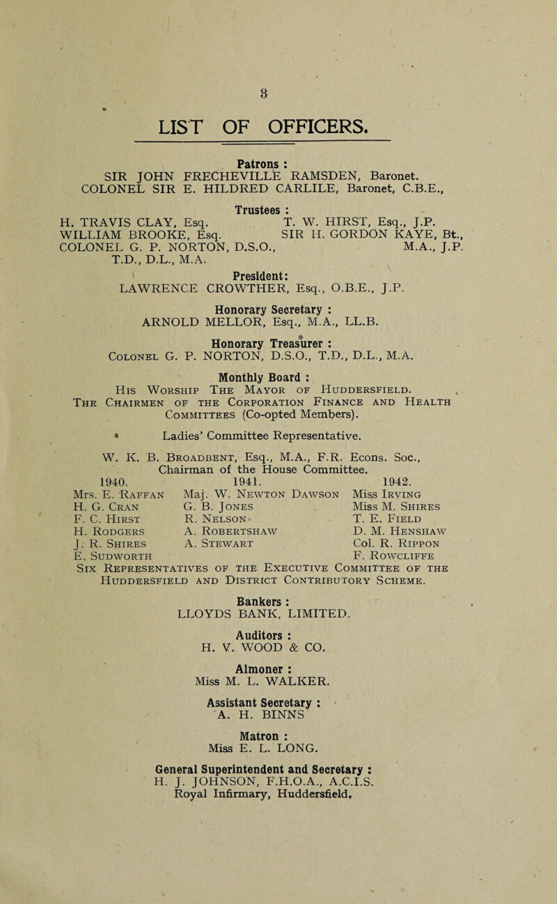 8 ♦ LIST OF OFFICERS. Patrons : SIR JOHN FRECHEVILLE ’ RAMSDEN, Baronet. COLONEL SIR E. HILDRED CARLILE, Baronet, C.B.E., Trustees • H. TRAVIS CLAY, Esq. T. W. HIRST, Esq., J.P. WILLIAM BROOKE, Esq. SIR H. GORDON KAYE, Bt., COLONEL G. P. NORTON, D.S.O., M.A., J.P. T.D., D.L., M.A. President: LAWRENCE CROWTHER, Esq., O.B.E., J.P. Honorary Secretary : ARNOLD MELLOR, Esq., M.A., LL.B. Honorary Treasurer : Colonel G. P. NORTON, D.S.O., T.D., D.L., M.A. Monthly Board : His Worship The Mayor of Huddersfield. The Chairmen of the Corporation Finance and Health Committees (Co-opted Members). * Ladies’ Committee Representative. W. K. B. Broadbent, Esq., M.A., F.R. Econs. Soc., Chairman of the House Committee. 1940. Mrs. E. Raffan H. G. Cran F. C. Hirst H. Rodgers J. R. Shires E, SudWORTH 1941. Maj. W. Newton Dawson G. B. Jones R. Nelson- A. Robertshaw A. Stewart 1942. Miss Irving Miss M. Shires T. E. Field D. M. Henshaw Col. R. Rippon F. Rowcliffe Six Representatives of the Executive Committee of the Huddersfield and District Contributory Scheme. Bankers : LLOYDS BANK, LIMITED. Auditors : H. V. WOOD & CO. Almoner : Miss M. L. WALKER. Assistant Secretary : A. H. BINNS' Matron : Miss E. L. LONG. General Superintendent and Secretary : H. J. JOHNSON, F.H.O.A., A.C.I.S. Royal Infirmary, Huddersfield,