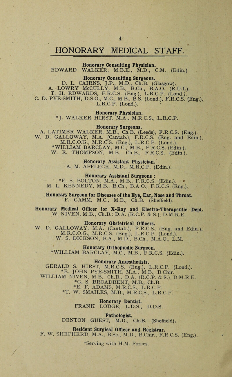 HONORARY MEDICAL STAFF, Honorary Consulting Physician. EDWARD WALKER, M.B.E., M.D., C.M. (Edin.) Honorary Consulting Surgeons. D. L. CAIRNS, J.P., M.D., Ch.B. (Glasgow). A. LOWRY McCULLY, M.B., B.Ch., B.A.O. (R.U.I.). T. H. EDWARDS, F.R.C.S. (Eng.), L.R.C.P. (Lond.). C. D. PYE-SMITH, D.S.O., M.C., M.B., B.S. (Lond.), F.R.C.S. (Eng.), L.R.C.P. (Lond.). Honorary Physician. *J. WALKER HIRST, M.A., M.R.C.S., L.R.C.P. Honorary Surgeons. A. LATIMER WALKER, M.B., Ch.B. (Leeds), F.R.C.S. (Eng.). W. D. GALLOWAY, M.A. (Cantab.), F.R.C.S. (Eng. and Edin.), M.R.C.O.G., M.R.C.S. (Eng.), L.R.C.P. (Lond.). * WILLIAM BARCLAY, M.C., M.B., F.R.C.S. (Edin.). W. E. THOMPSON, M.B., Ch.B., F.R.C.S. (Edin.). Honorary Assistant Physician. A. M. AFFLECK, M.D;, M.R.C.P. (Edin.). Honorary Assistant Surgeons : *E. S. BOLTON, M.A., M.B., F.R.C.S. (Edin.). • M. L. KENNEDY, M.B., B.Ch., B.A.O., F.R.C.S. (Eng.). Honorary Surgeon for Diseases of the Eye, Ear, Nose and Throat. F. GAMM, M.C., M.B., Ch.B. (Sheffield). Honorary Medical Officer for X-Ray and Electro-Therapeutic Dept. W. NIVEN, M.B., Ch.B.: D.A. (R.C.P. & S.), D.M R.E. Honorary Obstetrical Officers. W. D. GALLOWAY, M.A. (Cantab.), F.R.C.S., (Eng. and Edin.), M.R.C.O.G., M.R.C.S. (Eng.), L.R.C.P. (Lond.). W. S. DICKSON, B.A., M.D., B.Ch., M.A.O., L.M. Honorary Orthopaedic Surgeon. * WILLIAM BARCLAY, M.C., M.B., F.R.C.S. (Edin.). Honorary Anaesthetists. GERALD S. HIRST, M.R.C.S. (Eng.), L.R.C.P. (Lond.). *E. JOHN PYE-SMITH, M.A., M.B., B.Chir. WILLIAM NIVEN, M.B., Ch.B., D.A. (R.C.P. & S.), D.M.R.E. *G. S. BROADBENT, M.B., Ch.B. *E. F. ADAMS, M.R.C.S., L.R.C.P. *T. W. SMAILES, M.B., M.R.C.S., L.R.C.P. Honorary Dentist. FRANK LODGE, L.D.S., D.D.S. Pathologist. DENTON GUEST, M.D., Ch.B. (Sheffield). Resident Surgical Officer and Registrar. F. W. SHEPHERD, M.A., B.Sc., M.D., B.Chir., F.R.C.S. (Eng.). ^Serving with H.M. Forces. /