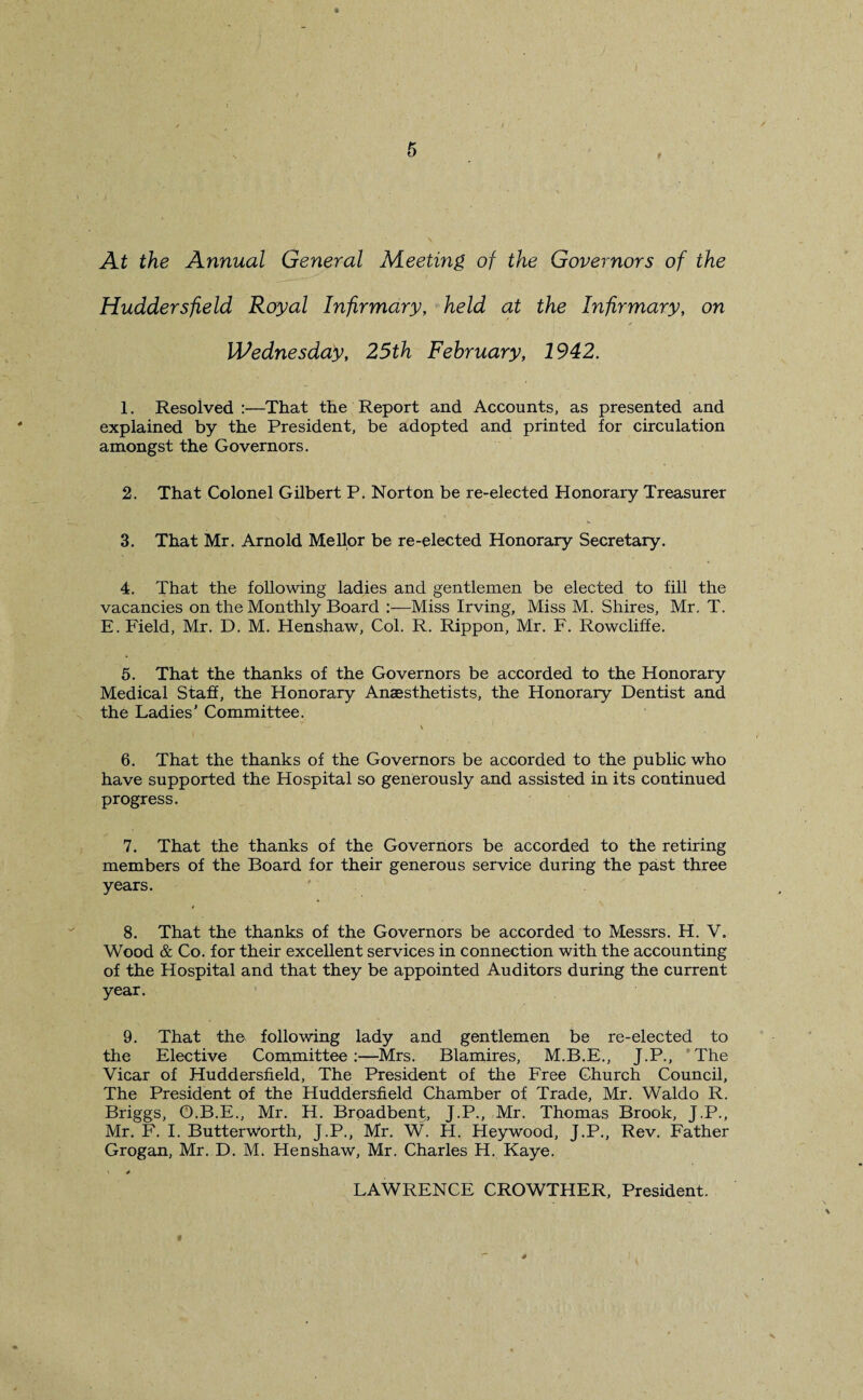 At the Annual General Meeting of the Governors of the Huddersfield Royal Infirmary, held at the Infirmary, on Wednesday, 25th February, 1942. 1. Resolved :—That the Report and Accounts, as presented and explained by the President, be adopted and printed for circulation amongst the Governors. 2. That Colonel Gilbert P. Norton be re-elected Honorary Treasurer 3. That Mr. Arnold Mellor be re-elected Honorary Secretary. 4. That the following ladies and gentlemen be elected to fill the vacancies on the Monthly Board :—Miss Irving, Miss M. Shires, Mr. T. E. Field, Mr. D. M. Henshaw, Col. R. Rippon, Mr. F. Rowcliffe. 5. That the thanks of the Governors be accorded to the Honorary Medical Staff, the Honorary Anaesthetists, the Honorary Dentist and the Ladies’ Committee. 6. That the thanks of the Governors be accorded to the public who have supported the Hospital so generously and assisted in its continued progress. 7. That the thanks of the Governors be accorded to the retiring members of the Board for their generous service during the past three years. 8. That the thanks of the Governors be accorded to Messrs. H. V. Wood & Co. for their excellent services in connection with the accounting of the Hospital and that they be appointed Auditors during the current year. 9. That the following lady and gentlemen be re-elected to the Elective Committee:—Mrs. Blamires, M.B.E., J.P., The Vicar of Huddersfield, The President of the Free Church Council, The President of the Huddersfield Chamber of Trade, Mr. Waldo R. Briggs, O.B.E., Mr. H. Brpadbent, J.P., Mr. Thomas Brook, J.P., Mr. F. I. ButterwPrth, J.P., Mr. W. H. Heywood, J.P., Rev. Father Grogan, Mr. D. M. Henshaw, Mr. Charles H. Kaye. v * LAWRENCE CROWTHER, President. f