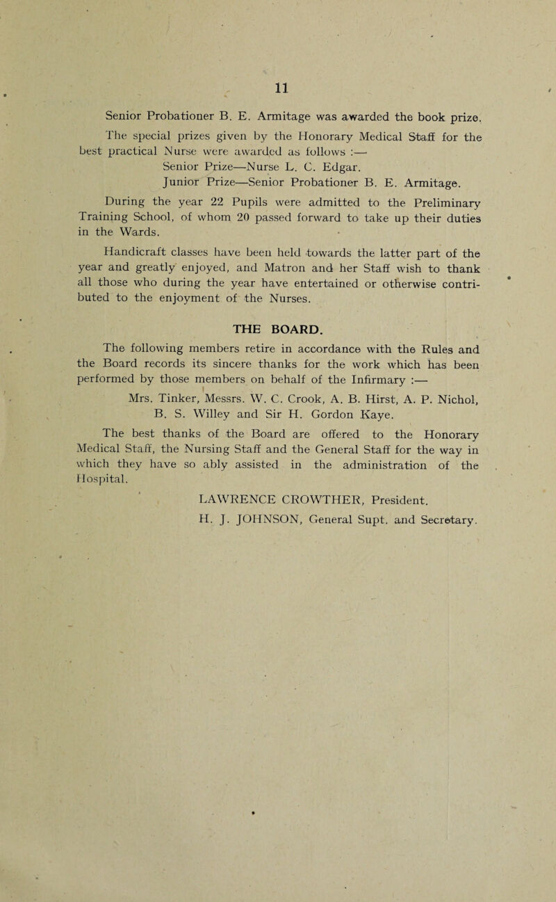 Senior Probationer B. E. Armitage was awarded the book prize. The special prizes given by the Honorary Medical Staff for the best practical Nurse were awarded as follows :— Senior Prize—Nurse L. C. Edgar. Junior Prize—Senior Probationer B. E. Armitage. During the year 22 Pupils were admitted to the Preliminary Training School, of whom 20 passed forward to take up their duties in the Wards. Handicraft classes have been held towards the latter part of the year and greatly enjoyed, and Matron and her Staff wish to thank all those who during the year have entertained or otherwise contri¬ buted to the enjoyment of the Nurses. THE BOARD. The following members retire in accordance with the Rules and the Board records its sincere thanks for the work which has been performed by those members on behalf of the Infirmary :— Mrs. Tinker, Messrs. W. C. Crook, A. B. Hirst, A. P. Nichol, B. S. Willey and Sir H. Gordon Kaye. The best thanks of the Board are offered to the Honorary Medical Staff, the Nursing Staff and the General Staff for the way in which they have so ably assisted in the administration of the Hospital. LAWRENCE CROWTHER, President. H. J. JOHNSON, General Supt. and Secretary.