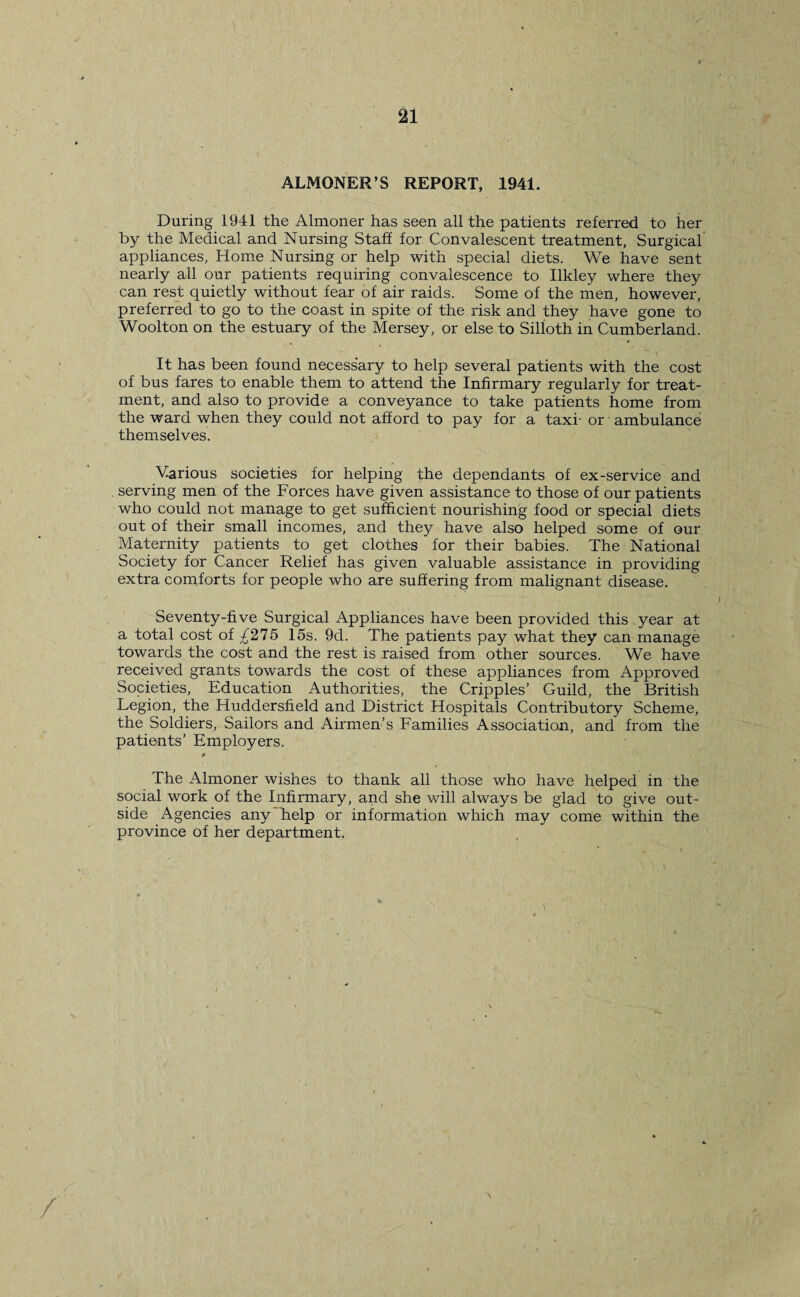 21 ALMONER’S REPORT, 1941. During 1941 the Almoner has seen all the patients referred to her by the Medical and Nursing Staff for Convalescent treatment, Surgical appliances, Home Nursing or help with special diets. We have sent nearly all our patients requiring convalescence to Ilkley where they can rest quietly without fear of air raids. Some of the men, however, preferred to go to the coast in spite of the risk and they have gone to Woolton on the estuary of the Mersey, or else to Silloth in Cumberland. It has been found necessary to help several patients with the cost of bus fares to enable them to attend the Infirmary regularly for treat¬ ment, and also to provide a conveyance to take patients home from the ward when they could not afford to pay for a taxi- or ambulance themselves. Various societies for helping the dependants of ex-service and . serving men of the Forces have given assistance to those of our patients who could not manage to get sufficient nourishing food or special diets out of their small incomes, and they have also helped some of our Maternity patients to get clothes for their babies. The National Society for Cancer Relief has given valuable assistance in providing extra comforts for people who are suffering from malignant disease. Seventy-five Surgical Appliances have been provided this year at a total cost of £275 15s. 9d. The patients pay what they can manage towards the cost and the rest is raised from other sources. We have received grants towards the cost of these appliances from Approved Societies, Education Authorities, the Cripples’ Guild, the British Legion, the Huddersfield and District Hospitals Contributory Scheme, the Soldiers, Sailors and Airmen’s Families Association, and from the patients’ Employers. The Almoner wishes to thank all those who have helped in the social work of the Infirmary, and she will always be glad to give out¬ side Agencies any help or information which may come within the province of her department. /
