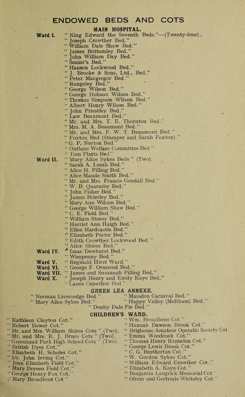 ENDOWED BEDS AND COTS Ward I. Ward II. Ward IV, Ward V. Ward VI. Ward VII. Ward X. MAIN HOSPITAL.  King Edward the Seventh Beds.”—(Twenty-four)  Joseph Crowther Bed.” “ William Dale Shaw Bed.” “ James Bottomley Bed.” “ John Wilham Day Bed.” “ Senior’s Bed.” “ Hanson Lockwood Bed.” “ J. Brooke & Sons, Ltd., Bed.” “ Peter Macgregor Bed.” “ Rangeley Bed.” “ George Wilson Bed.” “ George Hobson Wilson Bed.” “Thomas Simpson Wilson Bed/’  Albert Henry Wilson Bed.” “ John Priestley Bed.” “ Law Beaumont Bed.” “ Mr. and Mrs. T. E. Thornton Bed.'’ “ Mrs. M. A. Beaumont Bed.” “ Mr. and Mrs. F. W. T. Beaumont Bed.” “ Foxton Bed (Stamper and Sarah Foxton).” “ G. P. Norton Bed ”  Outlane Welfare Committee Bed ” “ Tom Platts Bed” “ Mary Alice Sykes Beds ” (Two). “ Sarah A. Lumb Bed.” “ Alice H. Pilling Bed.” “ Alice Maude Smith Bed.” “ Mr. and Mrs. Francis Goodall Bed.” “ W. B. Quarmby Bed.” “ John Fisher Bed.” “ James Brierley Bed.” “ Mary Ann Wilson Bed.” “ George William Shaw Bed.” “ C. E. Field Bed.”  William Storey Bed.” “ Harriet Ann Haigh Bed.” “ Ellen Hardcastle Bed.” “ Elizabeth Porter Bed.” “ Edith Crowther Lockwood Bed.” “ Alice Shires Bed.” ‘,l Isaac Dewhurst Bed.” “ Wimpenny Bed.” “ Reginald Hirst Ward.” “ George F. Ormerod Bed.” “ James and Susannah Pilling Bed.” “ Joseph Henry and Emily Kaye Bed.” “ Laura Crowther Bed ” GREEN LEA ANNEXE. Marsden Carnival Bed.” Happy Valley (Meltham) Bed. Denby Dale Pie Bed.” CHILDREN’S WARD. Norman Liversedge Bed. Mary Alice Sykes Bed. Kathleen Clayton Cot.” ‘ Robert Bower Cot.” ‘ Mr. and Mrs. Wilham Shires Cots ” (Two). ‘ Mr. and Mrs. E. J. Bruce Cots ” (Two). ‘ Greenhead Park High School Cots ” (Two). ‘ British Dyes Cot.” ‘ Elizabeth H. Scholes Cot.” ‘ Dr. John Irving Cot.” ‘ Joan Elizabeth Field Cot.” ‘ Mary Doreen Field Cot.” ‘ George Henry Fox Cot.” ‘ Mary Broadbent Cot ” Wm. Broadbent Cot ” Hannah Dawson Brook Cot.” Brighouse Amateur Operatic Society Cot Emma Woodcock Cot.” Thomas Henry Ramsden Cot.” George Lewis Brook Cot.” C. G. Brotherton Cot.” W. Gordon Sykes Cot.” William Edward Crowther Cot.” Elizabeth A. Kaye Cot.” Benjamin Langrick Memorial Cot.’’ Oliver and Gertrude Whiteley Cot.”