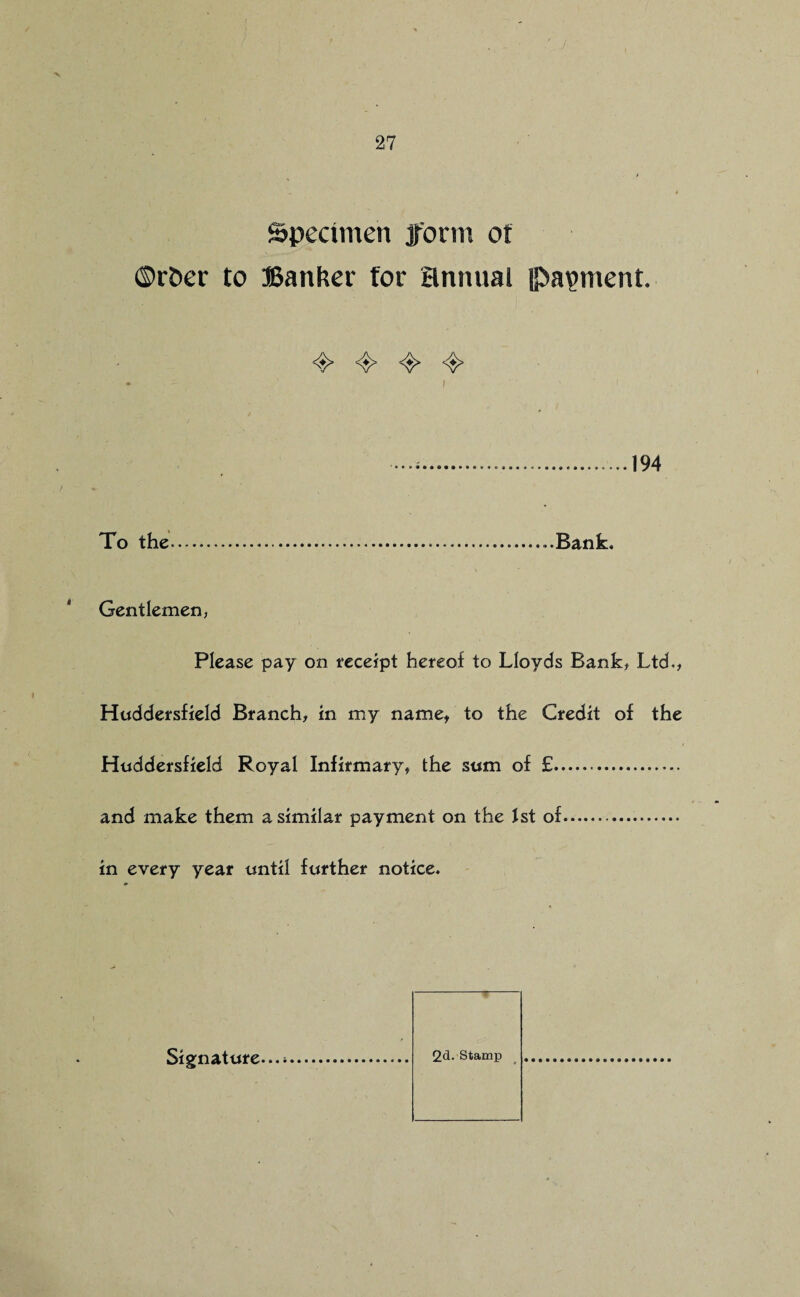 Specimen form of ©r&er to Banker for annual (Payment. <e> 4> 4> ^ . ..194 To the.Bank. Gentlemen, Please pay on receipt hereof to Lloyds Bank, Ltd., Huddersfield Branch, in my name, to the Credit of the Huddersfield Royal Infirmary, the sum of £... and make them a similar payment on the 1st of... in every year until further notice. 2d. Stamp Signature