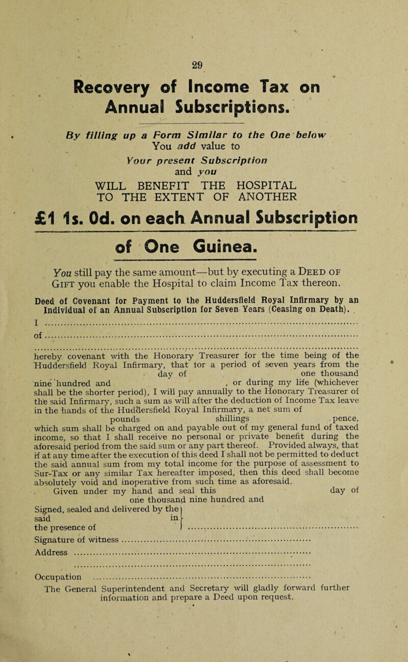 Recovery of Income Tax on Annual Subscriptions. By filling up a Form Similar to the One below You add value to Your present Subscription and you WILL BENEFIT THE HOSPITAL TO THE EXTENT OF ANOTHER £1 Is. Od. on each Annual Subscription of One Guinea. You still pay the same amount—but by executing a Deed of Gift you enable the Hospital to claim Income Tax thereon. Deed of Covenant for Payment to the Huddersfield Royal Infirmary by an Individual of an Annual Subscription for Seven Years (Ceasing on Death). I .. of... hereby covenant with the Honorary Treasurer for the time being of the Huddersfield Royal Infirmary, that lor a period of seven years from the day of one thousand nine hundred and , or during my life (whichever shall be the shorter period), I will pay annually to the Honorary Treasurer of the said Infirmary, such a sum as will after the deduction of Income Tax leave in the hands of the Huddersfield Royal Infirmary, a net sum of pounds shillings pence, which sum shall be charged on and payable out of my general fund of taxed income, so that I shall receive no personal or private benefit during the aforesaid period from the said sum or any part thereof. Provided always, that if at any time after the execution of this deed I shall not be permitted to deduct the said annual sum from my total income for the purpose of assessment to Sur-Tax or any similar Tax hereafter imposed, then this deed shall become absolutely void and inoperative from such time as aforesaid. Given under my hand and seal this day of one thousand nine hundred and Signed, sealed and delivered by the said in the presence of Signature of witness. Address . Occupation The General Superintendent and Secretary will gladly forward further information and prepare a Deed upon request, /