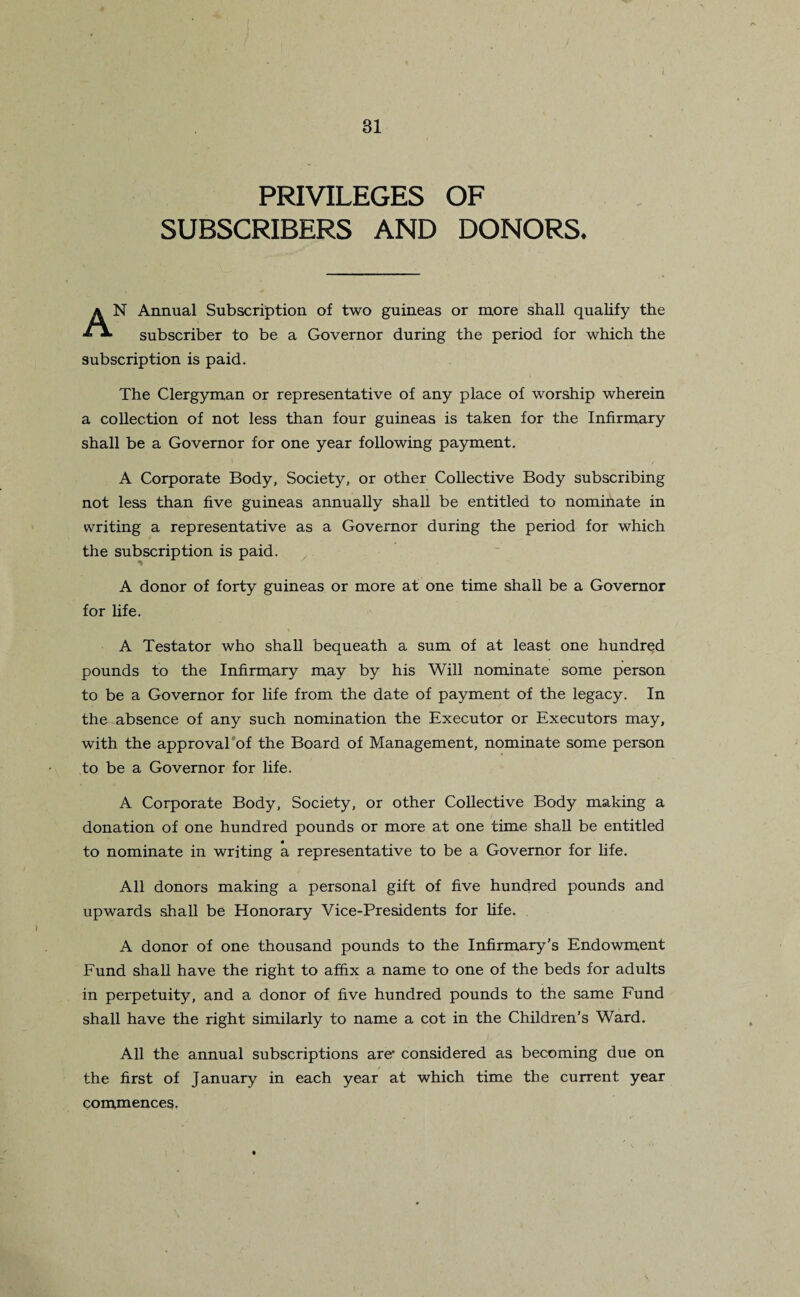 PRIVILEGES OF SUBSCRIBERS AND DONORS. AN Annual Subscription of two guineas or more shall qualify the subscriber to be a Governor during the period for which the subscription is paid. The Clergyman or representative of any place of worship wherein a collection of not less than four guineas is taken for the Infirmary shall be a Governor for one year following payment. A Corporate Body, Society, or other Collective Body subscribing not less than five guineas annually shall be entitled to nominate in writing a representative as a Governor during the period for which the subscription is paid. A donor of forty guineas or more at one time shall be a Governor for life. A Testator who shall bequeath a sum of at least one hundred pounds to the Infirmary may by his Will nominate some person to be a Governor for life from the date of payment of the legacy. In the absence of any such nomination the Executor or Executors may, with the approval of the Board of Management, nominate some person to be a Governor for life. A Corporate Body, Society, or other Collective Body making a donation of one hundred pounds or more at one time shall be entitled to nominate in writing a representative to be a Governor for life. All donors making a personal gift of five hundred pounds and upwards shall be Honorary Vice-Presidents for life. A donor of one thousand pounds to the Infirmary’s Endowment Fund shall have the right to affix a name to one of the beds for adults in perpetuity, and a donor of five hundred pounds to the same Fund shall have the right similarly to name a cot in the Children’s Ward. All the annual subscriptions are* considered as becoming due on the first of January in each year at which time the current year commences.