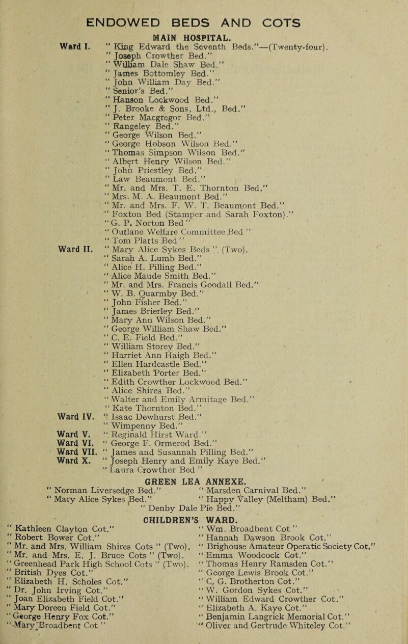 ENDOWED BEDS AND COTS Ward L Ward II. Ward IV. Ward V. Ward VI. Ward VII. Ward X. MAIN HOSPITAL. King Edward the Seventh Beds.”—(Twenty-four). “ Joseph Crowther Bed.” “ William Dale Shaw Bed.” “ James Bottomley Bed.” “ John William Day Bed.” “ Senior’s Bed.” “Hanson Lockwood Bed.” “ J. Brooke & Sons, Ltd., Bed.” “ Peter Macgregor Bed.” “ Rangeley Bed.” “ George Wilson Bed.” “ George Hobson Wilson Bed.” “ Thomas Simpson Wilson Bed.” “Albert Henry Wilson Bed.” “ John Priestley Bed.” “ Law Beaumont Bed.” “ Mr. and Mrs. T. E. Thornton Bed.” “ Mrs. M. A. Beaumont Bed.” “ Mr. and Mrs. F. W. T. Beaumont Bed.” “ Foxton Bed (Stamper and Sarah Foxton).” “ G. P. Norton Bed ” “ Outlane Welfare Committee Bed ” “ Tom Platts Bed” “ Mary Alice Sykes Beds ” (Two). “ Sarah A. Lumb Bed.” “ Alice IT. Pilling Bed.” “ Alice Maude Smith Bed.” “ Mr. and Mrs. Francis Goodall Bed.” “ W. B. Quarmby Bed.” “ John Fisher Bed.” “ James Brierley Bed.” “ Mary Ann Wilson Bed.” “ George William Shaw Bed.” “ C. E. Field Bed.” “ William. Storey Bed.” “ Harriet Ann ITaigh Bed.” “ Ellen ITardcastle Bed.” “ Elizabeth Porter Bed.” “ Edith Crowther Lockwood Bed.” “ Alice Shires Bed.” “Walter and Emily Armitage Bed.” “ Kate Thornton Bed.” “ Isaac Dewhurst Bed.” “ Wimpenny Bed.” “ Reginald Hirst Ward.” “ George F. Ormerod Bed.” “ James and Susannah Pilling Bed.” “ Joseph Henry and Emily Kaye Bed.” “ Laura Crowther Bed ” 4 GREEN LEA ANNEXE. Norman Liversedge Bed.” “ Marsden Carnival Bed.” Mary Alice Sykes Bed.” “ Happy Galley (Meltham) Bed. “ Denby Dale Pie Bed.” CHILDREN’S WARD. ' Kathleen Clayton Cot.” ' Robert Bower Cot.” ‘ Mr. and Mrs. William Shires Cots ” (Two). ‘Mr. and Mrs. E. J. Bruce Cots ” (Two). ' Greenhead Park High School Cots ” (Two). ' British Dyes Cot.” ‘ Elizabeth H. Scholes Cot.” ‘ Dr. John Irving Cot.” ‘ Joan Elizabeth Field Cot.” ‘ Mary Doreen Field Cot.” ‘ George Henry Fox Cot.” ' -Mary^Broadbent Cot ” “ Wm. Broadbent Cot ” “ Hannah Dawson Brook Cot.” “ Brighouse Amateur Operatic Society Cot. “ Emma Woodcock Cot.” “ Thomas Henry Ramsden Cot.” “ George Lewis Brook Cot.” “ C. G. Brotherton Cot.” “W. Gordon Sykes Cot.” “William Edward Crowther Cot.” “ Elizabeth A. Kaye Cot.” “ Benjamin Langrick Memorial Cot.”  Oliver and Gertrude Whiteley Cot.”