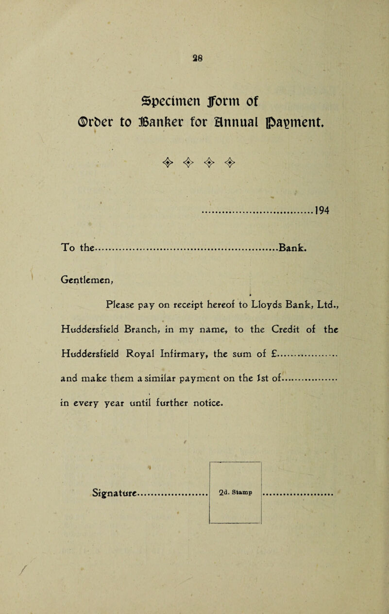 Specimen jforrn of ©rber to Banker for annual payment 4* 4* 4> 4* .194 To the.Bank. Gentlemen, * Please pay on receipt hereof to Lloyds Bank, Ltd., Huddersfield Branch, in my name, to the Credit of the Huddersfield Royal Infirmary, the sum of £. and make them a similar payment on the 1st of. in every year until further notice. 2d. Stamp Signature