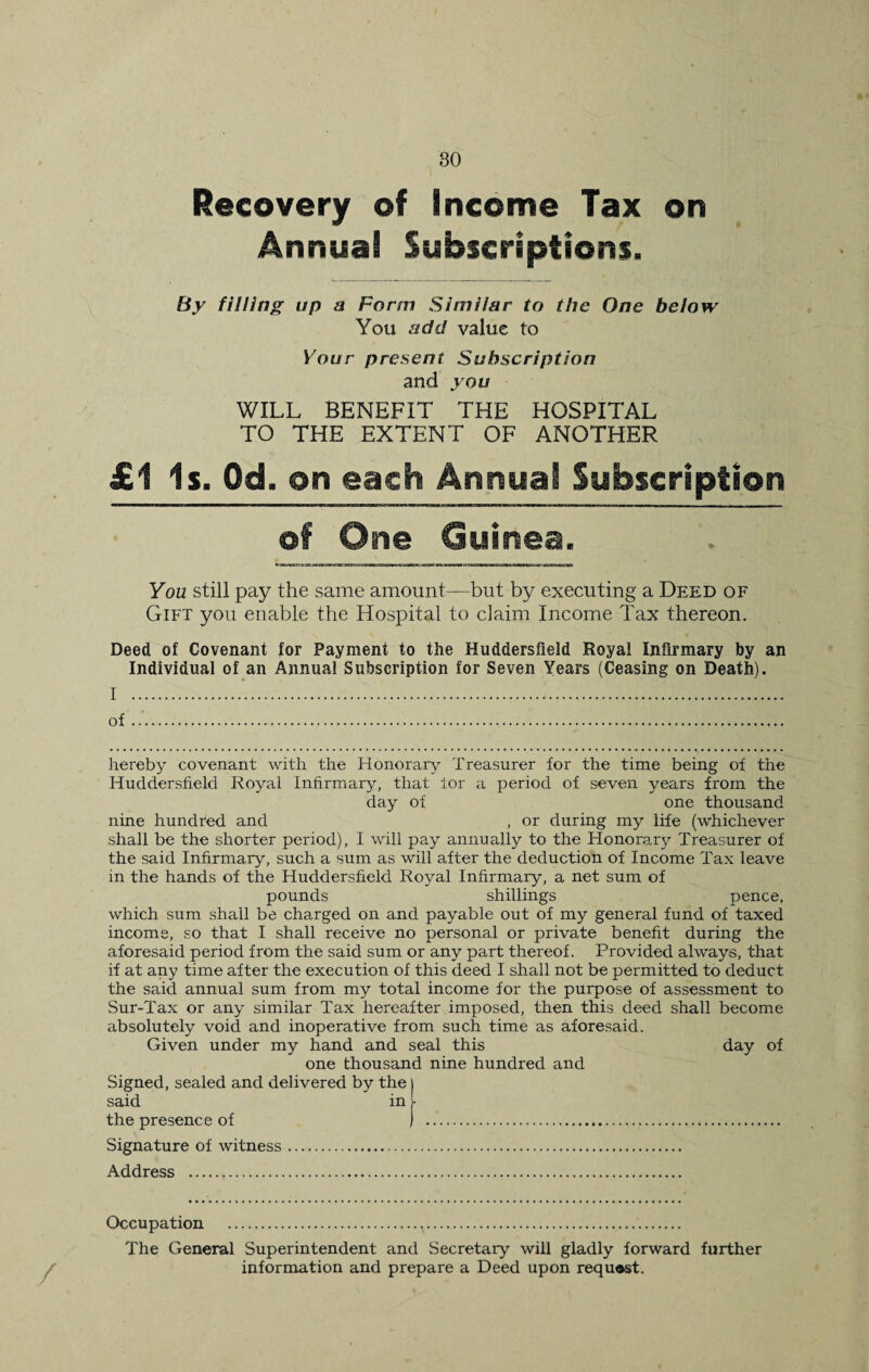 Recovery of Income Tax on Annual Subscriptions. By filling up a Form Similar to the One below You add value to Your present Subscription and you WILL BENEFIT THE HOSPITAL TO THE EXTENT OF ANOTHER £1 Is. Od. on each Annual Subscription of One Guinea. You still pay the same amount—but by executing a Deed of Gift you enable the Hospital to claim Income Tax thereon. Deed of Covenant for Payment to the Huddersfield Royal Infirmary by an Individual of an Annual Subscription for Seven Years (Ceasing on Death). I . of .. hereby covenant with the Honorary Treasurer for the time being of the Huddersfield Royal Infirmary, that tor a period of seven years from the day of one thousand nine hundred and , or during my life (whichever shall be the shorter period), I will pay annually to the Honorary Treasurer of the said Infirmary, such a sum as will after the deduction of Income Tax leave m the hands of the Huddersfield Royal Infirmary, a net sum of pounds shillings pence, which sum shall be charged on and payable out of my general fund of taxed income, so that I shall receive no personal or private benefit during the aforesaid period from the said sum or any part thereof. Provided always, that if at any time after the execution of this deed I shall not be permitted to deduct the said annual sum from my total income for the purpose of assessment to Sur-Tax or any similar Tax hereafter imposed, then this deed shall become absolutely void and inoperative from such time as aforesaid. Given under my hand and seal this day of one thousand nine hundred and Signed, sealed and delivered by the said in the presence of Signature of witness. Address . Occupation .. The General Superintendent and Secretary will gladly forward further information and prepare a Deed upon request.