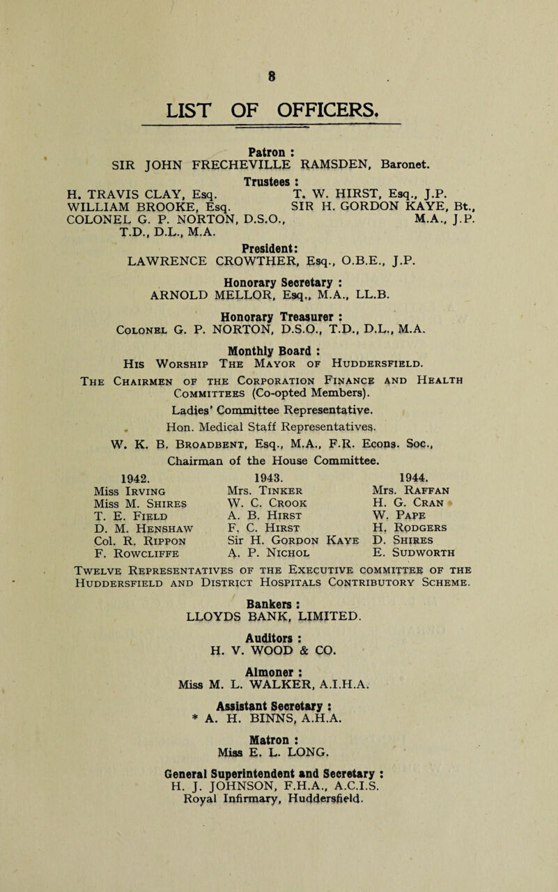 8 LIST OF OFFICERS* Patron : SIR JOHN FRECHEVILLE RAMSDEN, Baronet. Trustees » H. TRAVIS CLAY, Esq. T. W. HIRST, Esq., J.P. WILLIAM BROOKE, Esq. SIR H. GORDON KAYE, Bt., COLONEL G. P. NORTON, D.S.O., M.A.. J.P. T.D., D.L., M.A. President • LAWRENCE CROWTHER*, Esq., O.B.E., J.P. Honorary Secretary : ARNOLD MELLOR, Esq,, M.A., LL.B. Honorary Treasurer : Colonel G. P. NORTON, D.S.O., T.D., D.L., M.A. Monthly Board : His Worship The Mayor of Huddersfield. The Chairmen of the Corporation Finance and Health Committees (Co-opted Members). Ladies’ Committee Representative. Hon. Medical Staff Representatives. W. K. B. Broadbent, Esq., M.A., F.R. Eqons. Soc., Chairman of the House Committee. 1942. Miss Irving Miss M. Shires T. E. Field D. M. Henshaw Col. R. Rippon F. Rowcliffe 1943. Mrs. Tinker W. C. Crook A. B. Hirst F. C. Hirst Sir H. Gordon Kaye A. P. Nichol 1944. Mrs. Raff an H. G. Cran W. Pape H. Rodgers D. Shires E. Sudworth Twelve Representatives of the Executive committee of the Huddersfield and District Hospitals Contributory Scheme. Bankers : LLOYDS BANK, LIMITED. Auditors : H. V. WOOD & CO. Almoner : Miss M. L. WALKER, A.I.H.A. Assistant Secretary : * A. H. BINNS, A.H.A. Matron : Miss E. L. LONG. General Superintendent and Secretary : H. J. JOHNSON, F.H.A., A.C.I.S. Royal Infirmary, Huddersfield.