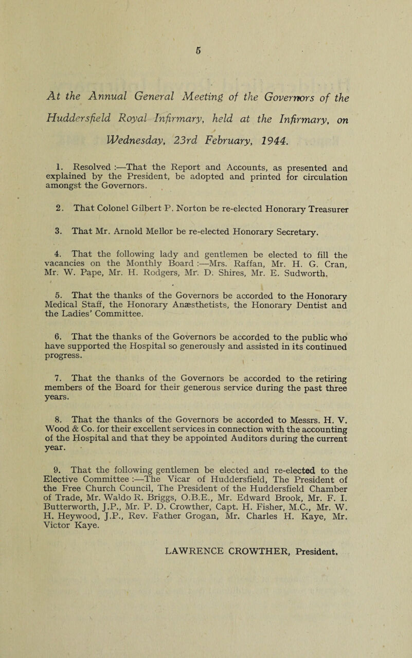 At the Annual General Meeting of the Governors of the Huddersfield Royal Infirmary, held at the Infirmary, on Wednesday, 23rd February, 1944. 1. Resolved :—That the Report and Accounts, as presented and explained by the President, be adopted and printed for circulation amongst the Governors. 2. That Colonel Gilbert P. Norton be re-elected Honorary Treasurer 3. That Mr. Arnold Mellor be re-elected Honorary Secretary. 4. That the following lady and gentlemen be elected to fill the vacancies on the Monthly Board :—Mrs. Raffan, Mr. H. G. Cran, Mr. W. Pape, Mr. H. Rodgers, Mr. D. Shires, Mr. E. Sudworth. 5. That the thanks of the Governors be accorded to the Honorary Medical Staff, the Honorary Anaesthetists, the Honorary Dentist and the Ladies’ Committee. 6. That the thanks of the Governors be accorded to the public who have supported the Hospital so generously and assisted in its continued progress. 7. That the thanks of the Governors be accorded to the retiring members of the Board for their generous service during the past three years. 8. That the thanks of the Governors be accorded to Messrs. H. V. Wood & Co. for their excellent services in connection with the accounting of the Hospital and that they be appointed Auditors during the current year. 9. That the following gentlemen be elected and re-elected to the Elective Committee :—The Vicar of Huddersfield, The President of the Free Church Council, The President of the Huddersfield Chamber of Trade, Mr. Waldo R. Briggs, O.B.E., Mr. Edward Brook, Mr. F. I. Butterworth, J.P., Mr. P. D. Crowther, Capt. H. Fisher, M.C., Mr. W. H. Heywood, J.P., Rev. Father Grogan, Mr. Charles H. Kaye, Mr. Victor Kaye. LAWRENCE CROWTHER, President.