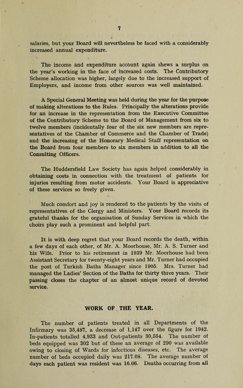 salaries, but your Board will nevertheless be faced with a considerably increased annual expenditure. The income and expenditure account again shews a surplus on the year’s working in the face of increased costs. The Contributory Scheme allocation was higher, largely due to the increased support of Employers, and income from other sources was well maintained. A Special General Meeting was held during the year for the purpose of making alterations to the Rules. Principally the alterations provide for an increase in the representation from the Executive Committee of the Contributory Scheme to the Board of Management from six to twelve members (incidentally four of the six new members are repre¬ sentatives of the Chamber of Commerce and the Chamber of Trade) and the increasing of the Honorary Medical Staff representation on the Board from four members to six members in addition to all the Consulting Officers. The Huddersfield Law Society has again helped considerably in obtaining costs in connection with the treatment of patients for injuries resulting from motor accidents. Your Board is appreciative of these services so freely given. •• Much comfort and joy is rendered to the patients by the visits of representatives of the Clergy and Ministers. Your Board records its grateful thanks for the organisation of Sunday Services in which the choirs play such a prominent and helpful part. It is with deep regret that your Board records the death, within a few days of each other, of Mr. A. Moorhouse, Mr. A. S. Turner and his Wife. Prior to his retirement in 1939 Mr. Moorhouse had been Assistant Secretary for twenty-eight years and Mr. Turner had occupied the post of Turkish Baths Manager since 1905. Mrs. Turner had managed the Ladies’ Section of the Baths for thirty three years. Their passing closes the chapter of an almost unique record of devoted service. WORK OF THE YEAR. The number of patients treated in all Departments of the Infirmary was 35,487, a decrease of 1,147 over the figure for 1942. In-patients totalled 4,933 and Out-patients 30,554. The number of beds equipped was 302 but of these an average of 290 was available owing to closing of Wards for infectious diseases, etc. The average number of beds occupied daily was 217.08. The average number of days each patient was resident was 16.06. Deaths occurring from all