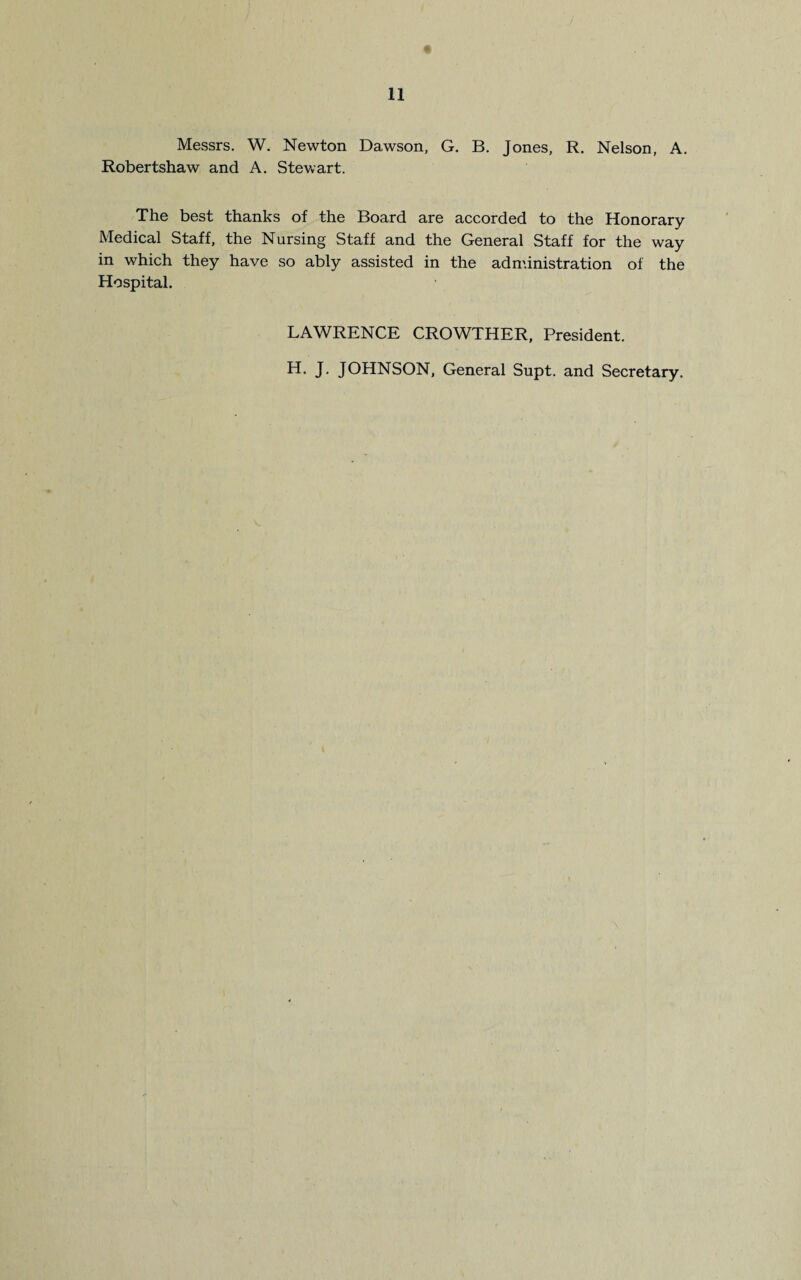 Messrs. W. Newton Dawson, G. B. Jones, R. Nelson, A. Robertshaw and A. Stewart. The best thanks of the Board are accorded to the Honorary Medical Staff, the Nursing Staff and the General Staff for the way in which they have so ably assisted in the administration of the Hospital. LAWRENCE CROWTHER, President. H. J. JOHNSON, General Supt. and Secretary.