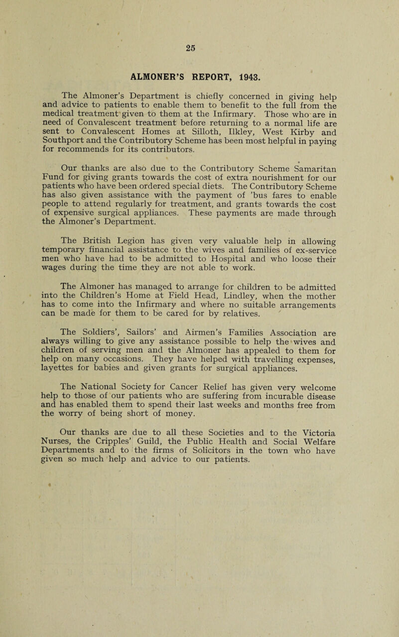 ALMONER’S REPORT, 1943. The Almoner’s Department is chiefly concerned in giving help and advice to patients to enable them to benefit to the full from the medical treatment given to them at the Infirmary. Those who are in need of Convalescent treatment before returning to a normal life are sent to Convalescent Homes at Silloth, Ilkley, West Kirby and Southport and the Contributory Scheme has been most helpful in paying for recommends for its contributors. * Our thanks are also due to the Contributory Scheme Samaritan Fund for giving grants towards the cost of extra nourishment for our patients who have been ordered special diets. The Contributory Scheme has also given assistance with the payment of ’bus fares to enable people to attend regularly for treatment, and grants towards the cost of expensive surgical appliances. These payments are made through the Almoner’s Department. The British Legion has given very valuable help in allowing temporary financial assistance to the wives and families of ex-service men who have had to be admitted to Hospital and who loose their wages during the time they are not able to work. The Almoner has managed to arrange for children to be admitted into the Children’s Home at Field Head, Lindley, when the mother has to come into the Infirmary and where no suitable arrangements can be made for them to be cared for by relatives. The Soldiers’, Sailors’ and Airmen’s Families Association are always willing to give any assistance possible to help the wives and children of serving men and the Almoner has appealed to them for help on many occasions. They have helped with travelling expenses, layettes for babies and given grants for surgical appliances. The National Society for Cancer Relief has given very welcome help to those of our patients who are suffering from incurable disease and has enabled them to spend their last weeks and months free from the worry of being short of money. Our thanks are due to all these Societies and to the Victoria Nurses, the Cripples’ Guild, the Public Health and Social Welfare Departments and to the firms of Solicitors in the town who have given so much help and advice to our patients.