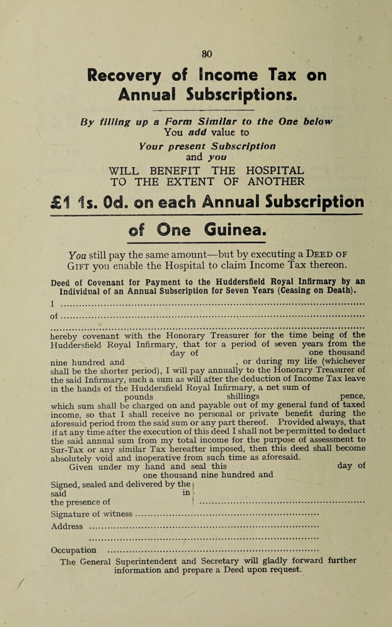 80 Recovery of Income Tax on Annual Subscriptions. By filling up a Form Similar to the One below You add value to Your present Subscription and you WILL BENEFIT THE HOSPITAL TO THE EXTENT OF ANOTHER £1 is. Od. on each Annual Subscription of One Guinea. You still pay the same amount—but by executing a Deed of Gift you enable the Hospital to claim Income Tax thereon. Deed of Covenant for Payment to the Huddersfield Royal Infirmary by an Individual of an Annual Subscription for Seven Years (Ceasing on Death). I . of.. hereby covenant with the Honorary Treasurer for the time being of the Huddersfield Royal Infirmary, that for a period of seven years from the day of one thousand nine hundred and , or during my life (whichever shall be the shorter period), I will pay annually to the Honorary Treasurer of the said Infirmary, such a sum as will after the deduction of Income Tax leave in the hands of the Huddersfield Royal Infirmary, a net sum of pounds shillings pence, which sum shall be charged on and payable out of my general fund of taxed income, so that I shall receive no personal or private benefit during the aforesaid period from the said sum or any part thereof. Provided always, that if at any time after the execution of this deed I shall not be permitted to deduct the said annual sum from my total income for the purpose of assessment to Sur-Tax or any similar Tax hereafter imposed, then this deed shall become absolutely void and inoperative from such time as aforesaid. Given under my hand and seal this day of one thousand nine hundred and Signed, sealed and delivered by the i said in - the presence of ) . Signature of witness. Address . Occupation . The General Superintendent and Secretary will gladly forward further information and prepare a Deed upon request.