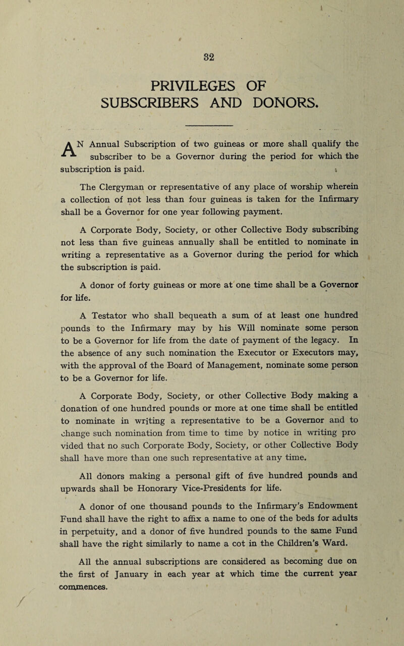 PRIVILEGES OF SUBSCRIBERS AND DONORS. A N Annual Subscription of two guineas or more shall qualify the subscriber to be a Governor during the period for which the subscription is paid. The Clergyman or representative of any place of worship wherein a collection of not less than four guineas is taken for the Infirmary shall be a Governor for one year following payment. A Corporate Body, Society, or other Collective Body subscribing not less than five guineas annually shall be entitled to nominate in writing a representative as a Governor during the period for which the subscription is paid. A donor of forty guineas or more at one time shall be a Governor for life. A Testator who shall bequeath a sum of at least one hundred pounds to the Infirmary may by his Will nominate some person to be a Governor for life from the date of payment of the legacy. In the absence of any such nomination the Executor or Executors may, with the approval of the Board of Management, nominate some person to be a Governor for life. A Corporate Body, Society, or other Collective Body making a donation of one hundred pounds or more at one time shall be entitled to nominate in writing a representative to be a Governor and to change such nomination from time to time by notice in writing pro vided that no such Corporate Body, Society, or other Collective Body shall have more than one such representative at any time. All donors making a personal gift of five hundred pounds and upwards shall be Honorary Vice-Presidents for life. A donor of one thousand pounds to the Infirmary’s Endowment Fund shall have the right to affix a name to one of the beds for adults in perpetuity, and a donor of five hundred pounds to the same Fund shall have the right similarly to name a cot in the Children's Ward. All the annual subscriptions are considered as becoming due on the first of January in each year at which time the current year commences. / ...