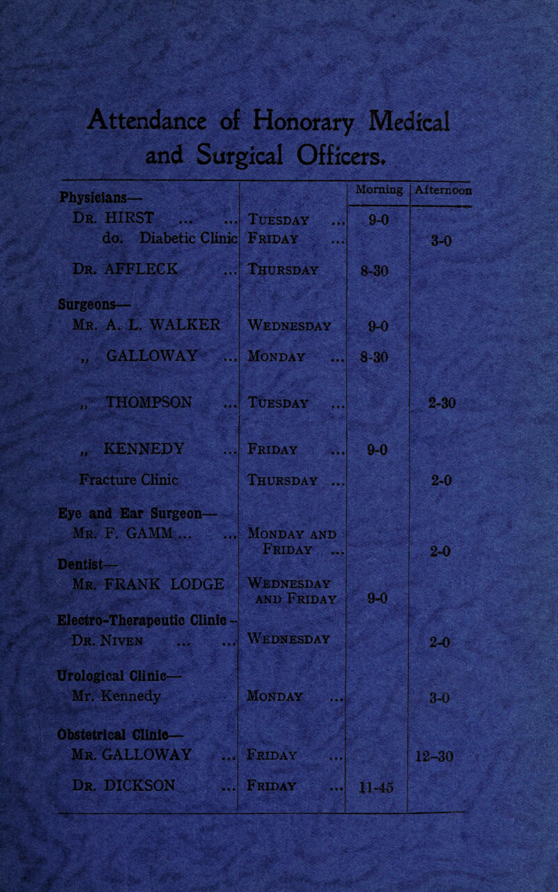 Attendance of Honorary Medical and Surgical Officers* Physicians— Morning Afternoon Dr. HIRST Tuesday 9-0 do. Diabetic Clinic Friday ... 3-0 Dr. AFFLECK ... Thursday 8-30 Surgeons— Mr. A. L. WALKER • Wednesday 9-0 „ GALLOWAY ... Monday 8-30 „ THOMPSON Tuesday 2-30 „ KENNEDY Friday 9-0 Fracture Clinic Thursday ... 2-0 Eye and Ear Surgeon— Mr. F. GAMM ... ... Monday and Friday ... 2-0 Dentist— Mr. FRANK LODGE Wednesday and Friday 9-0 Electro-Therapeutie Clinic- Dr. Niven Wednesday 2-0 Urological Clinic— Mr. Kennedy Monday 3-0 Obstetrical Clinic— Mr. GALLOWAY Friday 12-30 Dr. DICKSON ^ -r ■ 1 ■ ■ - * 1- Friday 11-45