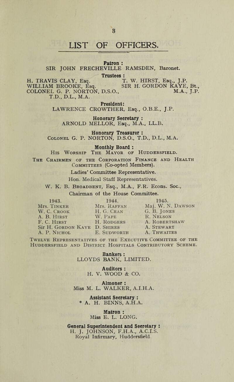 8 LIST OF OFFICERS* Patron : SIR JOHN FRECHEVILLE RAMSDEN, Baronet. Trustees i H. TRAVIS CLAY, Esq. T. W. HIRST, Esq., J.P. WILLIAM BROOKE, Esq. SIR H. GORDON KAYE, Bt., COLONEL G. P. NORTON, D.S.O., M.A., J.P. T.D., D.L., M.A. Prosidont * LAWRENCE CROWTHER* Esq., O.B.E., J.P. Honorary Secretary : ARNOLD MELLOR, Esq., M.A., LL.B. Honorary Treasurer : Colonel G. P. NORTON, D.S.O., T.D., D.L., M.A. Monthly Board : His Worship The Mayor of Huddersfield. The Chairmen of the Corporation Finance and Health Committees (Co-opted Members). Ladies' Committee Representative. Hon. Medical Staff Representatives. W. K. B. Broadbent, Esq., M.A., F.R. Econs. Soc., Chairman of the House Committee. 1943. Mrs. Tinker W. C. Crook A. B. Hirst F. C. Hirst Sir H. Gordon Kaye A. P. Nichol 1944. Mrs. Raffan H. G. Cran W. Pape H. Rodgers D. Shires E. Sudworth 1945. Maj. W. N. Dawson G. B.Jones R. Nelson A. Robertshaw A. Stewart A. Thwaites Twelve Representatives of the Executive Committee of the Huddersfield and District Hospitals Contributory Scheme. LLOYDS BANK, LIMITED. Auditors : H. V. WOOD & CO. Almoner : Miss M. L. WALKER, A.I.H.A. Assistant Secretary : * A. H. BINNS, A.H.A. Matron : Miss E. L. LONG. General Superintendent and Secretary : H. J. JOHNSON, F.H.A., A.C.I.S. Royal Infirmary, Huddersfield