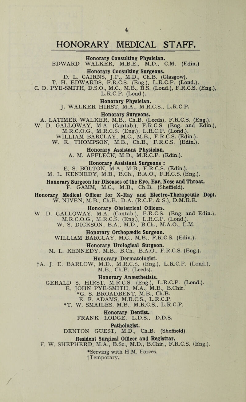 HONORARY MEDICAL STAFF. Honorary Consulting Physician. EDWARD WALKER, M.B.E., M.D., C.M. (Edin.) Honorary Consulting Surgeons. D. L. CAIRNS, J.P., M.D., Ch.B. (Glasgow). T. H. EDWARDS, F.R.C.S. (Eng.), L.R.C.P. (Lond.). C. D. PYE-SMITH, D.S.O., M.C., M.B., B.S. (Lond.), F.R.C.S. (Eng.), L.R.C.P. (Lond.). Honorary Physician. J. WALKER HIRST, M.A., M.R.C.S., L.R.C.P. Honorary Surgeons. A. LATIMER WALKER, M.B., Ch.B. (Leeds), F.R.C.S. (Eng.). W. D. GALLOWAY, M.A. (Cantab.), F.R.C.S. (Eng. and Edin.), M.R.C.O.G., M.R.C.S. (Eng.), L.R.C.P. (Lond.). WILLIAM BARCLAY, M.C., M.B., F.R.C.S. (Edin.). W. E. THOMPSON, M.B., Ch.B., F.R.C.S. (Edin.). Honorary Assistant Physician. A. M. AFFLECK, M.D., M.R.C.P. (Edin.). Honorary Assistant Surgeons : E. S. BOLTON, M.A., M.B., F.R.C.S. (Edin.). M. L. KENNEDY, M.B., B.Ch., B.A.O., F.R.C.S. (Eng.). Honorary Surgeon for Diseases of the Eye, Ear, Nose and Throat. F. GAMM, M.C., M.B., Ch.B. (Sheffield). Honorary Medical Officer for X-Ray and Electro-Therapeutic Dept. W. NIVEN, M.B., Ch.B.: D.A. (R.C.P. & S.), D.M.R.E. Honorary Obstetrical Officers. W. D. GALLOWAY, M.A. (Cantab.), F.R.C.S. (Eng. and Edin.), M.R.C.O.G., M.R.C.S. (Eng.), L.R.C.P. (Lond.). W. S. DICKSON, B.A., M.D., B.Ch., M.A.O., L.M. Honorary Orthopaedic Surgeon. WILLIAM BARCLAY, M.C., M.B., F.R.C.S. (Edin.). Honorary Urological Surgeon. M. L. KENNEDY, M.B., B.Ch., B.A.O., F.R.C.S. (Eng.). Honorary Dermatologist. fA. J. E. BARLOW, M.D., M.R.C.S. (Eng.), L.R.C.P. (Lond.), M.B., Ch.B. (Leeds). Honorary Anaesthetists. GERALD S. HIRST, M.R.C.S. (Eng.), L.R.C.P. (Lond.). E. JOHN PYE-SMITH, M.A., M.B., B.Chir. *G. S. BROADBENT, M.B., Ch.B. E. F. ADAMS, M.R.C.S., L.R.C.P. *T. W. SMAILES, M.B., M.R.C.S., L.R.C.P. Honorary Dentist. FRANK LODGE, L.D.S., D.D.S. Pathologist. DENTON GUEST, M.D., Ch.B. (Sheffield) Resident Surgical Officer and Registrar. F. W. SHEPHERD, M.A., B.Sc., M.D., B.Chir., F.R.C.S. (Eng.). ♦Serving with H.M. Forces. •{•Temporary.