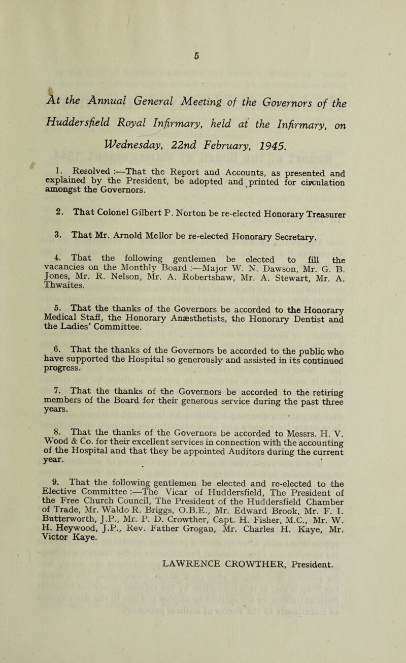 A.t the .Annual General Adeeting of the Governors of the Huddersfield Royal Infirmary, held at the Infirmary, on Wednesday, 22nd February, 1945. 1. Resolved :—That the Report and Accounts, as presented and explained by the President, be adopted and printed for circulation amongst the Governors. 2. That Colonel Gilbert P. Norton be re-elected Honorary Treasurer 3. That Mr. Arnold Mellor be re-elected Honorary Secretary. 4. That the following gentlemen be elected to fill the vacancies on the Monthly Board :—Major W. N. Dawson, Mr. G. B. Jones, Mr. R. Nelson, Mr. A. Robertshaw, Mr. A. Stewart, Mr. A. Thwaites. 5. That the thanks of the Governors be accorded to the Honorary Medical Staff, the Honorary Anaesthetists, the Honorary Dentist and the Ladies’ Committee. 6. That the thanks of the Governors be accorded to the public who have supported the Hospital so generously and assisted in its continued progress. 7. That the thanks of the Governors be accorded to the retiring members of the Board for their generous service during the past three years. 8. That the thanks of the Governors be accorded to Messrs. H. V. Mood & Co. for their excellent services in connection with the accounting of the Hospital and that they be appointed Auditors during the current year. 9. That the following gentlemen be elected and re-elected to the Elective Committee :—The Vicar of Huddersfield, The President of the Free Church Council, The President of the Huddersfield Chamber of Trade, Mr. Waldo R. Briggs, O.B.E., Mr. Edward Brook, Mr. F. I. Butterworth, J.P., Mr. P. D. Crowther, Capt. H. Fisher, M.C., Mr. W. H. Heywood, J.P., Rev. Father Grogan, Mr. Charles H. Kaye, Mr. Victor Kaye. LAWRENCE CROWTHER, President.