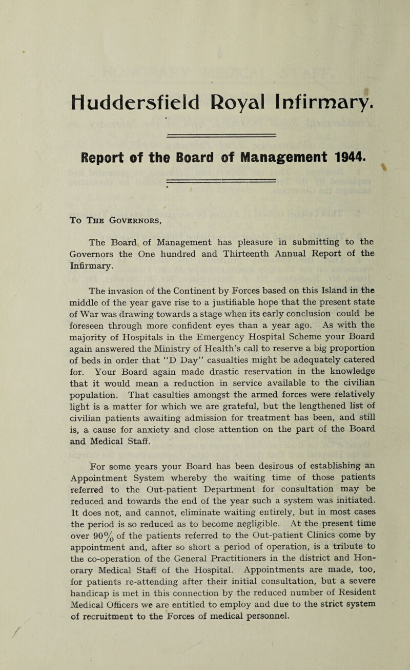 Huddersfield Royal Infirmary. Report of the Board of Management 1944. To The Governors, The Board of Management has pleasure in submitting to the Governors the One hundred and Thirteenth Annual Report of the Infirmary. The invasion of the Continent by Forces based on this Island in the middle of the year gave rise to a justifiable hope that the present state of War was drawing towards a stage when its early conclusion could be foreseen through more confident eyes than a year ago. As with the majority of Hospitals in the Emergency Hospital Scheme your Board again answered the Ministry of Health’s call to reserve a big proportion of beds in order that “D Day” casualties might be adequately catered for. Your Board again made drastic reservation in the knowledge that it would mean a reduction in service available to the civilian population. That casulties amongst the armed forces were relatively light is a matter for which we are grateful, but the lengthened list of civilian patients awaiting admission for treatment has been, and still is, a cause for anxiety and close attention on the part of the Board and Medical Staff. For some years your Board has been desirous of establishing an Appointment System whereby the waiting time of those patients referred to the Out-patient Department for consultation may be reduced and towards the end of the year such a system was initiated. It does not, and cannot, eliminate waiting entirely, but in most cases the period is so reduced as to become negligible. At the present time over 90% of the patients referred to the Out-patient Clinics come by appointment and, after so short a period of operation, is a tribute to the co-operation of the General Practitioners in the district and Hon¬ orary Medical Staff of the Hospital. Appointments are made, too, for patients re-attending after their initial consultation, but a severe handicap is met in this connection by the reduced number of Resident Medical Officers we are entitled to employ and due to the strict system of recruitment to the Forces of medical personnel.