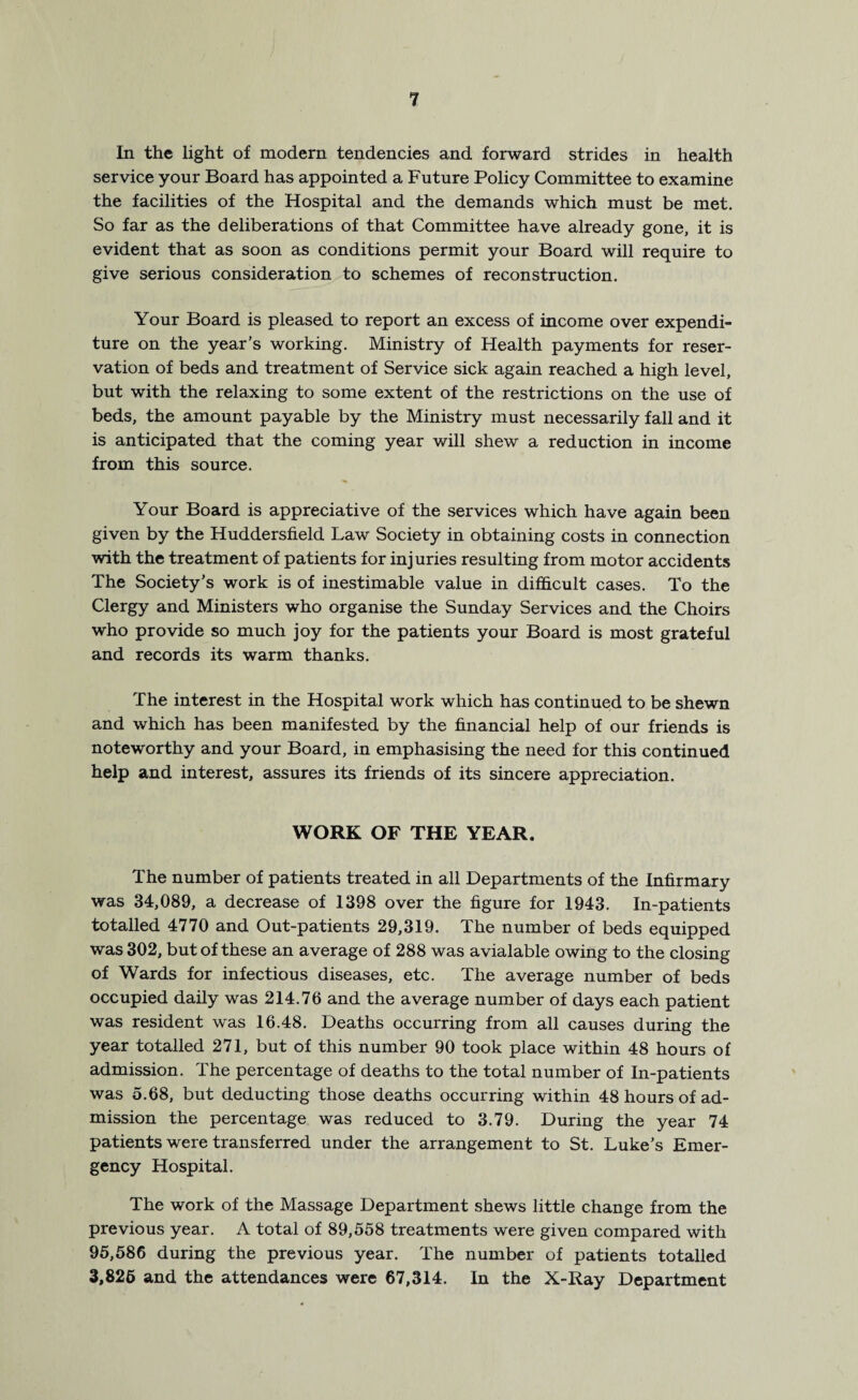 In the light of modern tendencies and forward strides in health service your Board has appointed a Future Policy Committee to examine the facilities of the Hospital and the demands which must be met. So far as the deliberations of that Committee have already gone, it is evident that as soon as conditions permit your Board will require to give serious consideration to schemes of reconstruction. Your Board is pleased to report an excess of income over expendi¬ ture on the year’s working. Ministry of Health payments for reser¬ vation of beds and treatment of Service sick again reached a high level, but with the relaxing to some extent of the restrictions on the use of beds, the amount payable by the Ministry must necessarily fall and it is anticipated that the coming year will shew a reduction in income from this source. Your Board is appreciative of the services which have again been given by the Huddersfield Law Society in obtaining costs in connection with the treatment of patients for injuries resulting from motor accidents The Society’s work is of inestimable value in difficult cases. To the Clergy and Ministers who organise the Sunday Services and the Choirs who provide so much joy for the patients your Board is most grateful and records its warm thanks. The interest in the Hospital work which has continued to be shewn and which has been manifested by the financial help of our friends is noteworthy and your Board, in emphasising the need for this continued help and interest, assures its friends of its sincere appreciation. WORK OF THE YEAR. The number of patients treated in all Departments of the Infirmary was 34,089, a decrease of 1398 over the figure for 1943. In-patients totalled 4770 and Out-patients 29,319. The number of beds equipped was 302, but of these an average of 288 was avialable owing to the closing of Wards for infectious diseases, etc. The average number of beds occupied daily was 214.76 and the average number of days each patient was resident was 16.48. Deaths occurring from all causes during the year totalled 271, but of this number 90 took place within 48 hours of admission. The percentage of deaths to the total number of In-patients was 5.68, but deducting those deaths occurring within 48 hours of ad¬ mission the percentage was reduced to 3.79. During the year 74 patients were transferred under the arrangement to St. Luke’s Emer¬ gency Hospital. The work of the Massage Department shews little change from the previous year. A total of 89,558 treatments were given compared with 95,586 during the previous year. The number of patients totalled 3,826 and the attendances were 67,314. In the X-Ray Department