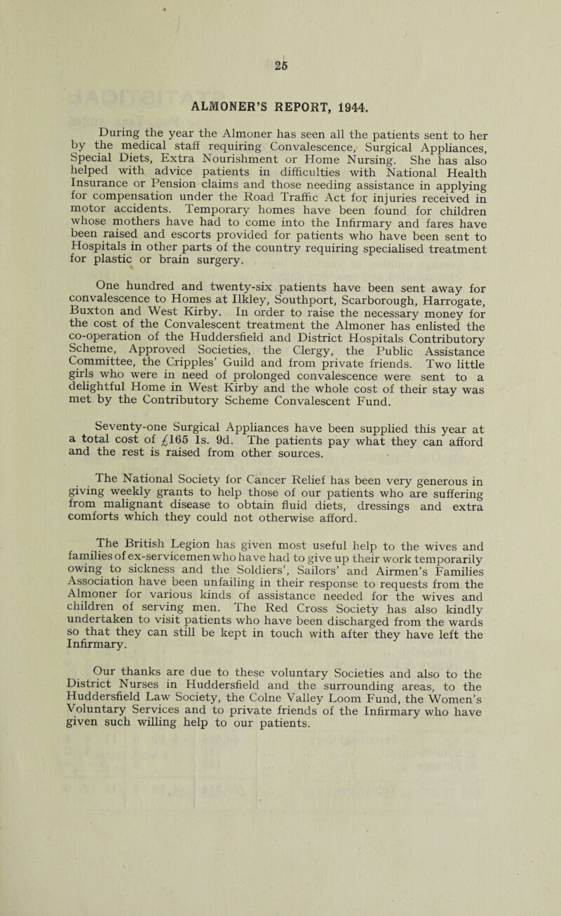 ALMONER’S REPORT, 1944. During the year the Almoner has seen all the patients sent to her by the medical staff requiring Convalescence, Surgical Appliances, Special Diets, Extra Nourishment or Home Nursing. She has also helped with advice patients in difficulties with National Health Insurance or Pension claims and those needing assistance in applying for compensation under the Road Traffic Act for injuries received in motor accidents. Temporary homes have been found for children whose mothers have had to come into the Infirmary and fares have been raised and escorts provided for patients who have been sent to Hospitals in other parts of the country requiring specialised treatment for plastic or brain surgery. One hundred and twenty-six patients have been sent away for convalescence to Homes at Ilkley, Southport, Scarborough, Harrogate, Buxton and West Kirby. In order to raise the necessary money for the cost of the Convalescent treatment the Almoner has enlisted the co-operation of the Huddersfield and District Hospitals Contributory Scheme, Approved Societies, the Clergy, the Public Assistance Committee, the Cripples’ Guild and from private friends. Two little girls who were in need of prolonged convalescence were sent to a delightful Home in West Kirby and the whole cost of their stay was met by the Contributory Scheme Convalescent Fund. Seventy-one Surgical Appliances have been supplied this year at a total cost of ^165 Is. 9d. The patients pay what they can afford and the rest is raised from other sources. The National Society for Cancer Relief has been very generous in giving weekly grants to help those of our patients who are suffering from malignant disease to obtain fluid diets, dressings and extra comforts which they could not otherwise afford. The British Legion has given most useful help to the wives and families of ex-servicemen who have had to give up their work temporarily owing to sickness and the Soldiers’, Sailors’ and Airmen’s Families Association have been unfailing in their response to requests from the Almoner for various kinds of assistance needed for the wives and children of serving men. The Red Cross Society has also kindly undertaken to visit patients who have been discharged from the wards so that they can still be kept in touch with after they have left the Infirmary. Our thanks are due to these voluntary Societies and also to the District Nurses in Huddersfield and the surrounding areas, to the Huddersfield Law Society, the Colne Valley Loom Fund, the Women’s Voluntary Services and to private friends of the Infirmary who have given such willing help to our patients.