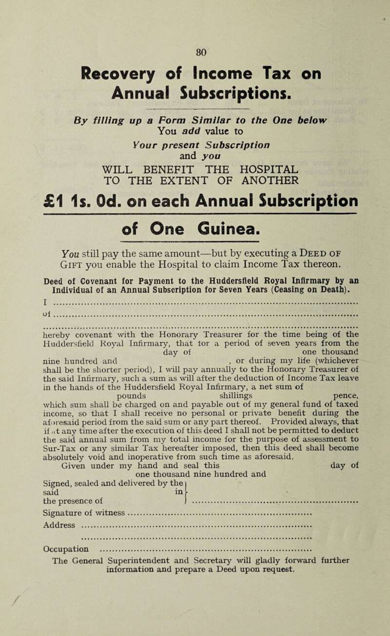 80 Recovery of Income Tax on Annual Subscriptions. By filling up a Form Similar to the One below You add value to Your present Subscription and you WILL BENEFIT THE HOSPITAL TO THE EXTENT OF ANOTHER £1 Is. Od. on each Annual Subscription of One Guinea. You still pay the same amount—but by executing a Deed of Gift you enable the Hospital to claim Income Tax thereon. Deed of Covenant for Payment to the Huddersfield Royal Infirmary by an Individual of an Annual Subscription for Seven Years (Ceasing on Death). I . of. hereby covenant with the Honorary Treasurer for the time being of the Huddersfield Royal Infirmary, that lor a period of seven years from the day of one thousand nine hundred and , or during my life (whichever shall be the shorter period), I will pay annually to the Honorary Treasurer of the said Infirmary, such a sum as will after the deduction of Income Tax leave in the hands of the Huddersfield Royal Infirmary, a net sum of pounds shillings pence, which sum shall be charged on and payable out of my general fund of taxed income, so that I shall receive no personal or private benefit during the aforesaid period from the said sum or any part thereof. Provided always, that if at any time after the execution of this deed I shall not be permitted to deduct the said annual sum from my total income for the purpose of assessment to Sur-Tax or any similar Tax hereafter imposed, then this deed shall become absolutely void and inoperative from such time as aforesaid. Given under my hand and seal this day of one thousand nine hundred and Signed, sealed and delivered by the said in the presence of Signature of witness. Address . Occupation . The General Superintendent and Secretary will gladly forward further information and prepare a Deed upon request.