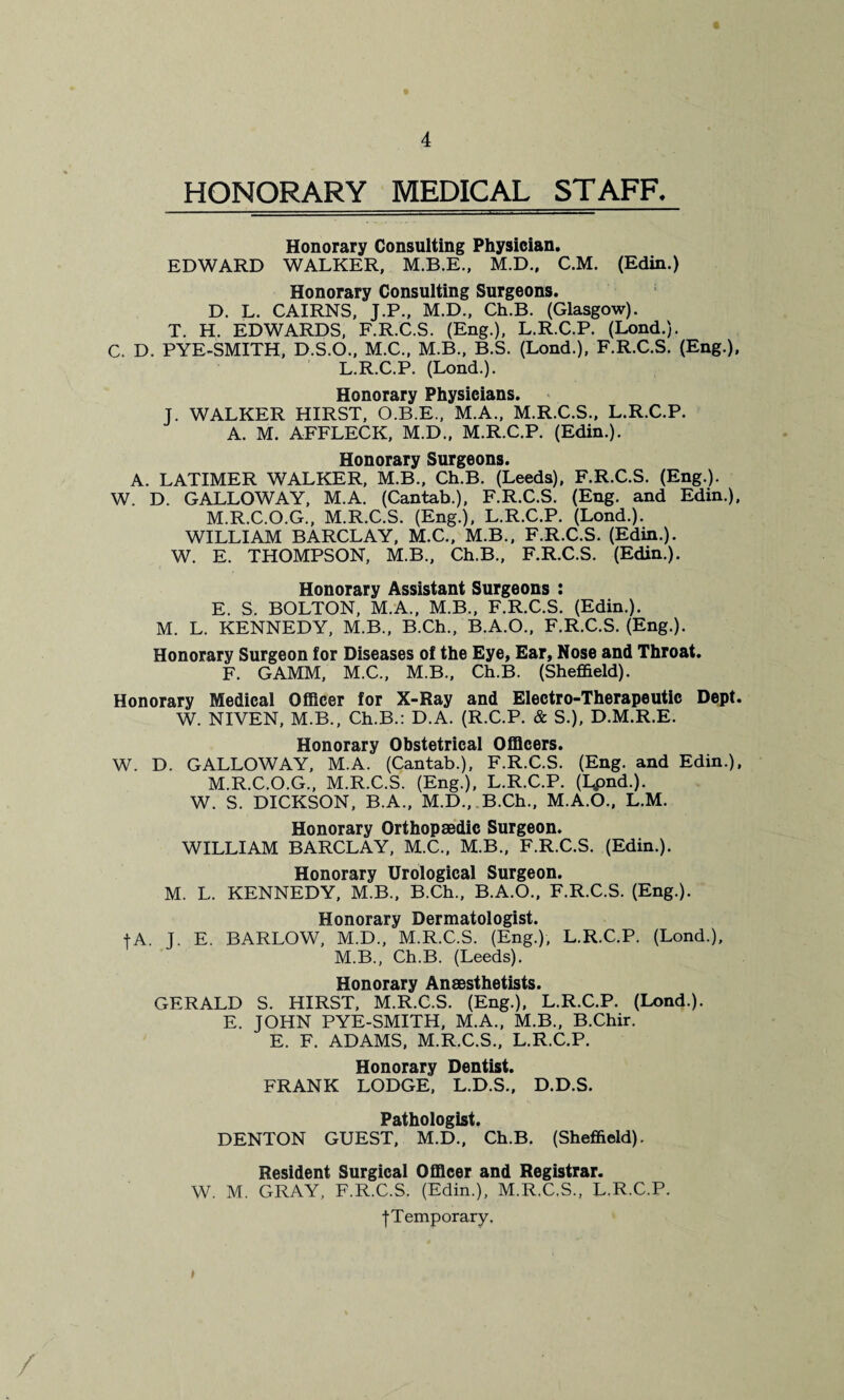 HONORARY MEDICAL STAFF. Honorary Consulting Physician. EDWARD WALKER, M.B.E., M.D., C.M. (Edin.) Honorary Consulting Surgeons. D. L. CAIRNS, J.P., M.D., Ch.B. (Glasgow). T. H. EDWARDS, F.R.C.S. (Eng.), L.R.C.P. (Lond.). C. D. PYE-SMITH, D.S.O., M.C., M.B., B.S. (Lond.), F.R.C.S. (Eng.), L. R.C.P. (Lond.). Honorary Physicians. J. WALKER HIRST, O.B.E., M.A., M.R.C.S., L.R.C.P. A. M. AFFLECK, M.D., M.R.C.P. (Edin.). Honorary Surgeons. A. LATIMER WALKER, M.B., Ch.B. (Leeds), F.R.C.S. (Eng.). W. D. GALLOWAY, M.A. (Cantab.), F.R.C.S. (Eng. and Edin.), M.R.C.O.G., M.R.C.S. (Eng.), L.R.C.P. (Lond.). WILLIAM BARCLAY, M.C., M.B., F.R.C.S. (Edin.). W. E. THOMPSON, M.B., Ch.B., F.R.C.S. (Edin.). Honorary Assistant Surgeons : E. S. BOLTON, M.A., M.B., F.R.C.S. (Edin.). M. L. KENNEDY, M.B., B.Ch., B.A.O., F.R.C.S. (Eng.). Honorary Surgeon for Diseases of the Eye, Ear, Nose and Throat. F. GAMM, M.C., M.B., Ch.B. (Sheffield). Honorary Medical Officer for X-Ray and Electro-Therapeutic Dept. W. NIVEN, M.B., Ch.B.: D.A. (R.C.P. & S.), D.M.R.E. Honorary Obstetrical Officers. W. D. GALLOWAY, M.A. (Cantab.), F.R.C.S. (Eng. and Edin.), M.R.C.O.G., M.R.C.S. (Eng.), L.R.C.P. (I^pnd.). W. S. DICKSON, B.A., M.D., B.Ch., M.A.O., L.M. Honorary Orthopaedic Surgeon. WILLIAM BARCLAY, M.C., M.B., F.R.C.S. (Edin.). Honorary Urological Surgeon. M. L. KENNEDY, M.B., B.Ch., B.A.O., F.R.C.S. (Eng.). Honorary Dermatologist. fA. J. E. BARLOW, M.D., M.R.C.S. (Eng.), L.R.C.P. (Lond.), M. B., Ch.B. (Leeds). Honorary Anaesthetists. GERALD S. HIRST, M.R.C.S. (Eng.), L.R.C.P. (Lond.). E. JOHN PYE-SMITH, M.A., M.B., B.Chir. E. F. ADAMS, M.R.C.S., L.R.C.P. Honorary Dentist. FRANK LODGE, L.D.S., D.D.S. Pathologist. DENTON GUEST, M.D., Ch.B. (Sheffield). Resident Surgical Officer and Registrar. W. M. GRAY, F.R.C.S. (Edin.), M.R.C.S., L.R.C.P. | Temporary.