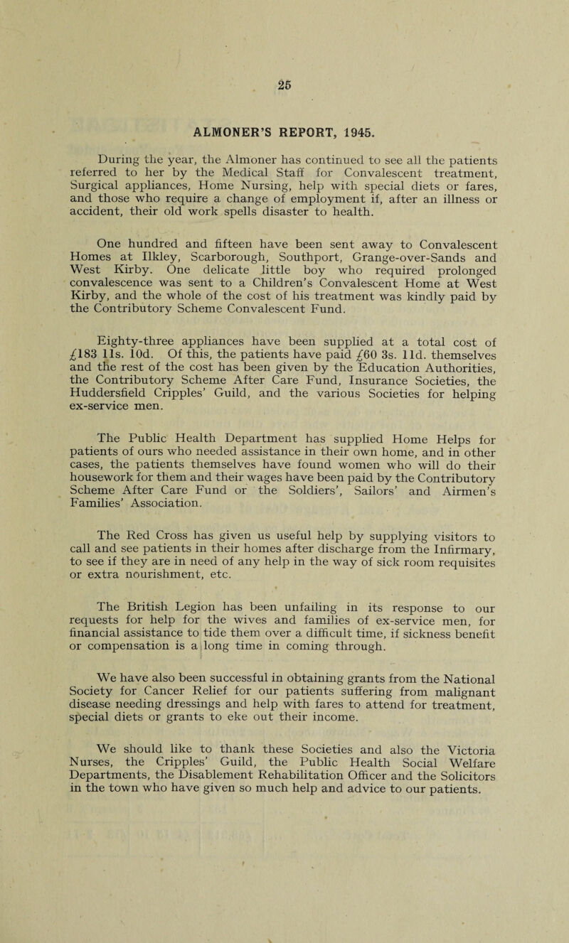 ALMONER’S REPORT, 1945. During the year, the Almoner has continued to see all the patients referred to her by the Medical Staff for Convalescent treatment. Surgical appliances, Home Nursing, help with special diets or fares, and those who require a change of employment if, after an illness or accident, their old work spells disaster to health. One hundred and fifteen have been sent away to Convalescent Homes at Ilkley, Scarborough, Southport, Grange-over-Sands and West Kirby. One delicate little boy who required prolonged convalescence was sent to a Children's Convalescent Home at West Kirby, and the whole of the cost of his treatment was kindly paid by the Contributory Scheme Convalescent Fund. Eighty-three appliances have been supplied at a total cost of ^183 11s. lOd. Of this, the patients have paid ^60 3s. lid. themselves and the rest of the cost has been given by the Education Authorities, the Contributory Scheme After Care Fund, Insurance Societies, the Huddersfield Cripples’ Guild, and the various Societies for helping ex-service men. The Public Health Department has supplied Home Helps for patients of ours who needed assistance in their own home, and in other cases, the patients themselves have found women who will do their housework for them and their wages have been paid by the Contributory Scheme After Care Fund or the Soldiers’, Sailors’ and Airmen’s Families’ Association. The Red Cross has given us useful help by supplying visitors to call and see patients in their homes after discharge from the Infirmary, to see if they are in need of any help in the way of sick room requisites or extra nourishment, etc. The British Legion has been unfailing in its response to our requests for help for the wives and families of ex-service men, for financial assistance to tide them over a difficult time, if sickness benefit or compensation is a long time in coming through. We have also been successful in obtaining grants from the National Society for Cancer Relief for our patients suffering from malignant disease needing dressings and help with fares to attend for treatment, special diets or grants to eke out their income. We should like to thank these Societies and also the Victoria Nurses, the Cripples’ Guild, the Public Health Social Welfare Departments, the Disablement Rehabilitation Officer and the Solicitors in the town who have given so much help and advice to our patients.