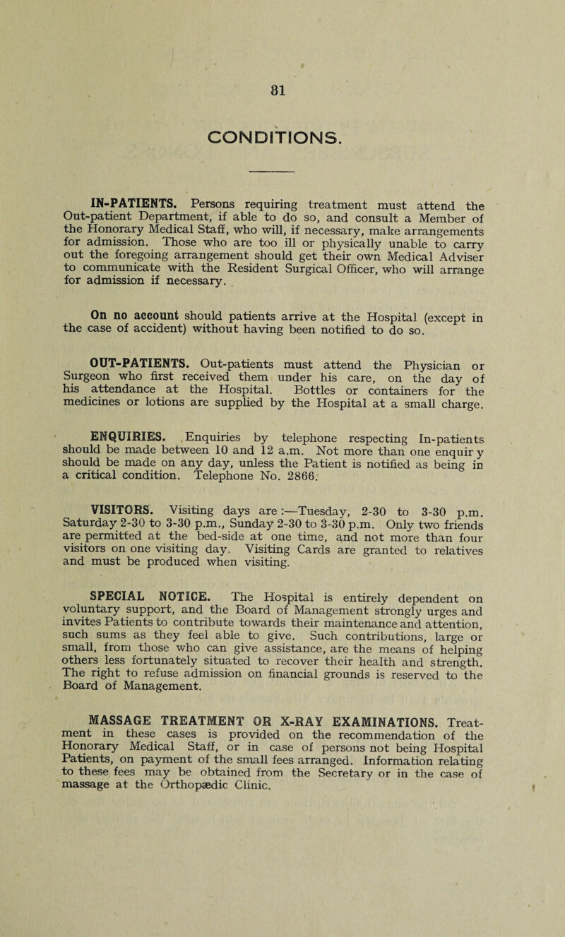 CONDITIONS. IN-PATIENTS. Persons requiring treatment must attend the Out-patient Department, if able to do so, and consult a Member of the Honorary Medical Staff, who will, if necessary, make arrangements for admission. Those who are too ill or physically unable to carry out the foregoing arrangement should get their own Medical Adviser to communicate with the Resident Surgical Officer, who will arrange for admission if necessary. On no account should patients arrive at the Hospital (except in the case of accident) without having been notified to do so. OUT-PATIENTS. Out-patients must attend the Physician or Surgeon who first received them under his care, on the day of his attendance at the Hospital. Bottles or containers for the medicines or lotions are supplied by the Hospital at a small charge. ENQUIRIES. Enquiries by telephone respecting In-patients should be made between 10 and 12 a.m. Not more than one enquir y should be made on any day, unless the Patient is notified as being in a critical condition. Telephone No. 2866. VISITORS. Visiting days are:—Tuesday, 2-30 to 3-30 p.m. Saturday 2-30 to 3-30 p.m., Sunday 2-30 to 3-30 p.m. Only two friends are permitted at the bed-side at one time, and not more than four visitors on one visiting day. Visiting Cards are granted to relatives and must be produced when visiting. SPECIAL NOTICE. The Hospital is entirely dependent on voluntary support, and the Board of Management strongly urges and invites Patients to contribute towards their maintenance and attention, such sums as they feel able to give. Such contributions, large or small, from those who can give assistance, are the means of helping others less fortunately situated to recover their health and strength. The right to refuse admission on financial grounds is reserved to the Board of Management. MASSAGE TREATMENT OR X-RAY EXAMINATIONS. Treat¬ ment in these cases is provided on the recommendation of the Honorary Medical Staff, or in case of persons not being Hospital Patients, on payment of the small fees arranged. Information relating to these fees may be obtained from the Secretary or in the case of massage at the Orthopaedic Clinic.