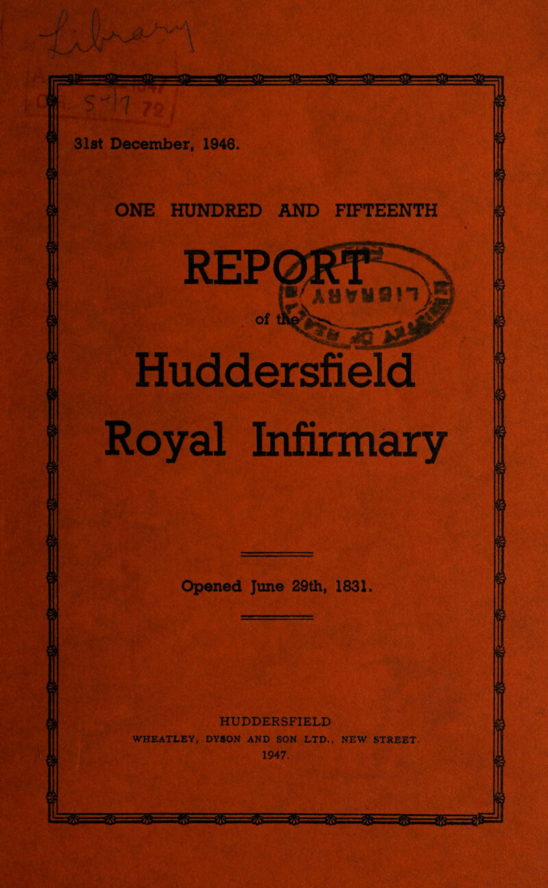 31st December, 1946. ONE HUNDRED AND FIFTEENTH Huddersfield Royal Infirmary Opened June 29th, 1831. HUDDERSFIELD WHEATLEY, DYSON AND SON LTD,, NEW STREET. 1947,