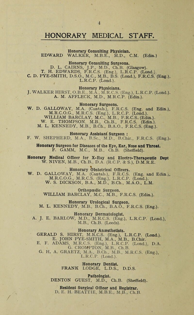 HONORARY MEDICAL STAFF. Honorary Consulting Physician. EDWARD WALKER, M.B.E., M.D., C.M. (Edin.) Honorary Consulting Surgeons. D. L. CAIRNS, J.P., M.D., Ch.B. (Glasgow). T. H. EDWARDS, F.R.C.S. (Eng.), L.R.C.P. (Lond.). C. D. PYE-SMITH, D.S.O., M.C., M.B., B.S. (Lond.), F.R.C.S. (Eng.), L.R.C.P. (Lond.). Honorary Physicians. J. WALKER HIRST, O.B.E., M.A., M.R.C.S. (Eng.), L.R.C.P. (Lond.). A. M. AFFLECK, M.D., M.R.C.P. (Edin.). Honorary Surgeons. W. D. GALLOWAY, M.A. (Cantab.), F.R.C.S. (Eng. and Edin.), M.R.C.O.G., M.R.C.S. (Eng.), L.R.C.P. (Lond.). WILLIAM BARCLAY, M.C., M.B., F.R.C.S. (Edin.). W. E. THOMPSON, M.B., Ch.B., F.R.C.S. (Edin.). M. L. KENNEDY, M.B., B.Ch., B.A.O., F.R.C.S. (Eng.). Honorary Assistant Surgeon : F. W. SHEPHERD, M.A., B.Sc., M.D., B.Chir., F.R.C.S. (Eng.). Honorary Surgeon for Diseases of the Eye, Ear, Nose and Throat. F. GAMM, M.C., M.B., Ch.B. (Sheffield). Honorary Medical Officer for X-Ray and Electro-Therapeutic Dept W. NIVEN, M.B., Ch.B., D.A. (R.C.P. & S.), D.M.R.E. % Honorary Obstetrical Officers. W. D. GALLOWAY, M.A. (Cantab.), F.R.C.S. (Eng. and Edin.), M.R.C.O.G., M.R.C.S. (Eng.), L.R.C.P. (Lond.). W. S. DICKSON, B.A., M.D., B.Ch., M.A.O., L.M. Orthopaedic Surgeon. WILLIAM BARCLAY, M.C., M.B., F.R.C.S. (Edin.). Honorary Urological Surgeon. M. L. KENNEDY, M.B., B.Ch., B.A.O., F.R.C.S. (Eng.). Honorary Dermatologist. A. J. E. BARLOW, M.D., M.R.C.S. (Eng.), L.R.C.P. (Lond.), M.B., Ch.B. (Leeds). Honorary Anaesthetists. GERALD S. HIRST, M.R.C.S. (Eng.), L.R.C.P. (Lond.). E. JOHN PYE-SMITH, M.A., M.B., B.Chir. E. F. ADAMS, M.R.C.S. (Eng.), L.R.C.P. (Lond.), D.A. G. CROMPTON, M.B., Ch.B. G. H. A. GRAETZ, M.A., B.Ch., M.B., M.R.C.S. (Eng.), L.R.C.P. (Lond.). Honorary Dentist. , FRANK LODGE, L.D.S., D.D.S. Pathologist. DENTON GUEST, M.D., Ch.B. (Sheffield). Resident Surgical Officer and Registrar. D. E. H. BEATTIE, M.B.E., M.B., Ch.B. /