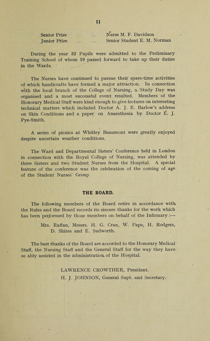 Senior Prize .... .... Nurse M. F. Davidson Junior Prize .... .... Senior Student E. M. Norman During the year 32 Pupils were admitted to the Preliminary Training School of whom 19 passed forward to take up their duties in the Wards. ' The Nurses have continued to pursue their spare-time activities of which handicrafts have formed a major attraction. In connection with the local branch of the College of Nursing, a Study Day was organised and a most successful event resulted. Members of the Honorary Medical Staff were kind enough to give lectures on interesting technical matters which included Doctor A. J. E. Barlow’s address on Skin Conditions and a paper on Anaesthesia by Doctor E. J. Pye-Smith. A series of picnics at Whitley Beaumont were greatly enjoyed despite uncertain weather conditions. The Ward and Departmental Sisters’ Conference held in London in connection with the Royal College of Nursing, was attended by three Sisters and two Student Nurses from the Hospital. A special feature of the conference was the celebration of the coming of age of the Student Nurses’ Group. THE BOARD. The following members of the Board retire in accordance with, the Rules and the Board records its sincere thanks for the work which has been performed by those members on behalf of the Infirmary :— Mrs. Raffan, Messrs. H. G. Cran, W. Pape, H. Rodgers, D. Shires and E. Sudworth. The best thanks of the Board are accorded to the Honorary Medical Staff, the Nursing Staff and the General Staff for the way they have so ably assisted in the administration, of the Hospital. LAWRENCE CROWTHER, President. H. J. JOHNSON, General Supt. and Secretary.