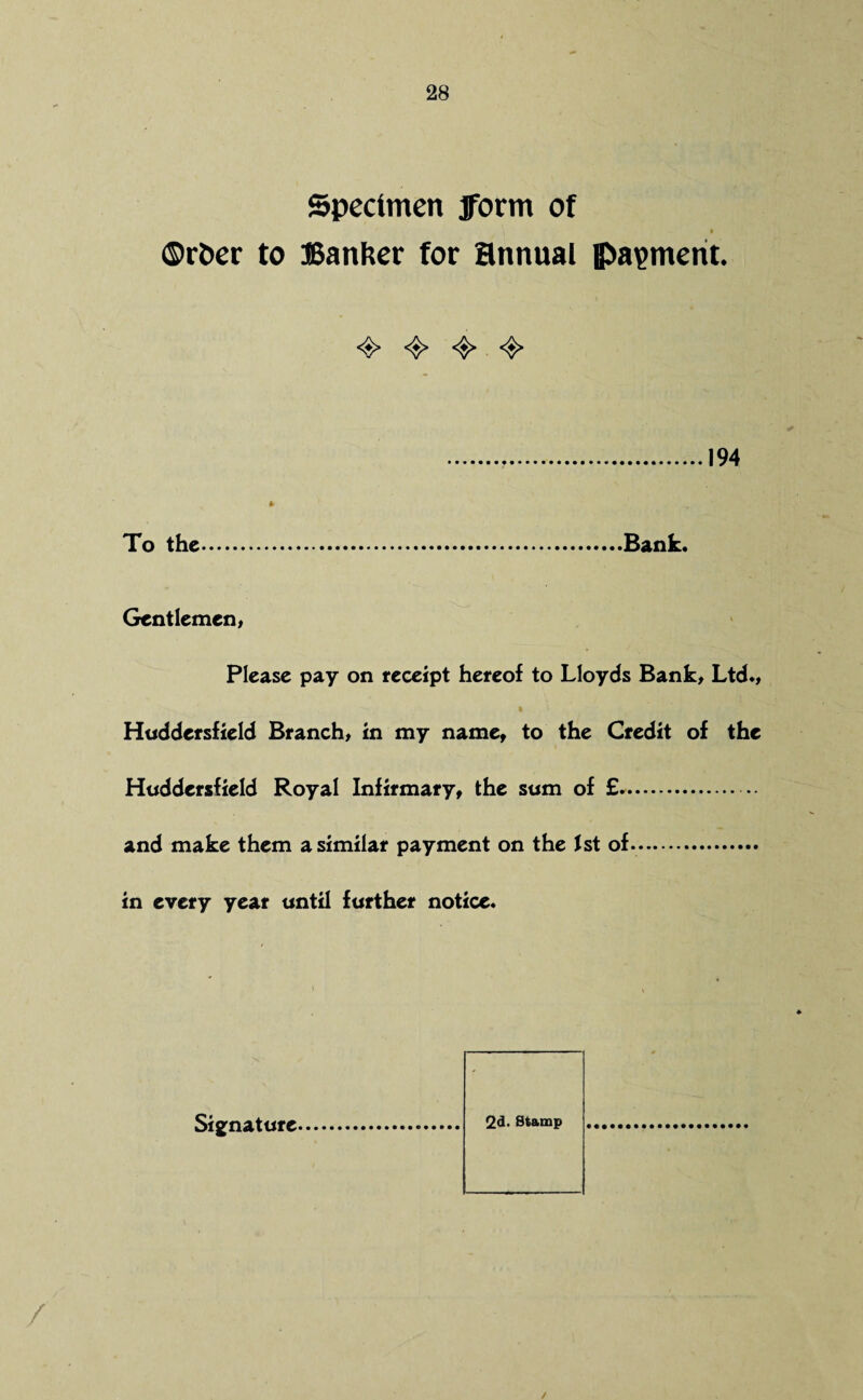 Specimen form of i I ©rfcer to Banker for annual payment. <§> 194 To the.Bank. Gentlemen, Please pay on receipt hereof to Lloyds Bank, Ltd., Huddersfield Branch, in my name, to the Credit of the Huddersfield Royal Infirmary, the sum of £*.. and make them a similar payment on the 1st of. in every year until further notice* 2d. Stamp Signature