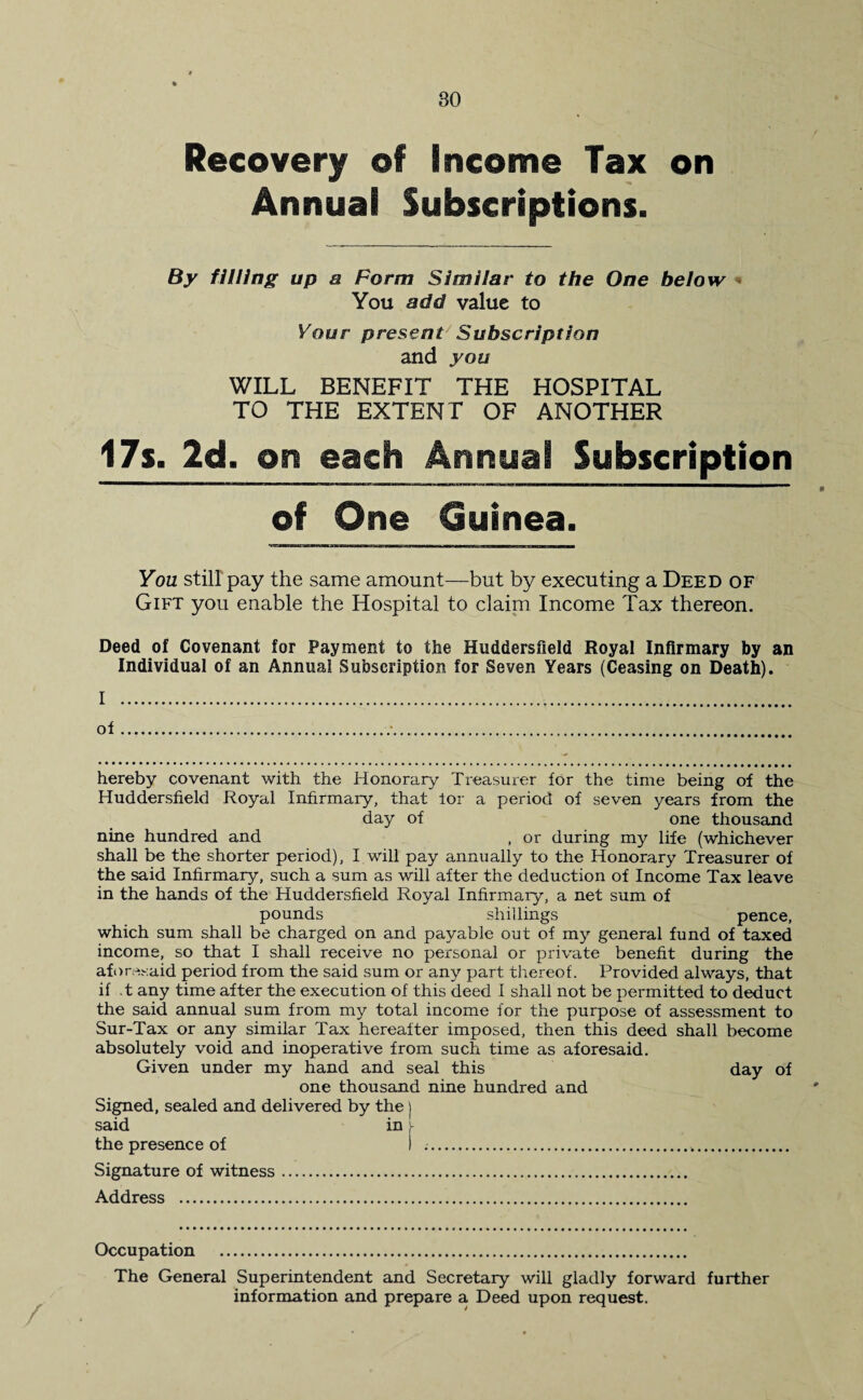 Recovery of Income Tax on Annual Subscriptions. By filling up a Form Similar to the One below You add value to Your present Subscription and you WILL BENEFIT THE HOSPITAL TO THE EXTENT OF ANOTHER 17s. 2d. on each Annual Subscription of One Guinea. You still pay the same amount—but by executing a Deed of Gift you enable the Hospital to claim Income Tax thereon. Deed of Covenant for Payment to the Huddersfield Royal Infirmary by an Individual of an Annual Subscription for Seven Years (Ceasing on Death). I . of... hereby covenant with the Honorary Treasurer for the time being of the Huddersfield Royal Infirmary, that lor a period of seven years from the day of one thousand nine hundred and , or during my life (whichever shall be the shorter period), I will pay annually to the Honorary Treasurer of the said Infirmary, such a sum as will after the deduction of Income Tax leave in the hands of the Huddersfield Royal Infirmary, a net sum of pounds shillings pence, which sum shall be charged on and payable out of my general fund of taxed income, so that I shall receive no personal or private benefit during the aforesaid period from the said sum or any part thereof. Provided always, that if .t any time after the execution of this deed I shall not be permitted to deduct the said annual sum from my total income for the purpose of assessment to Sur-Tax or any similar Tax hereafter imposed, then this deed shall become absolutely void and inoperative from such time as aforesaid. Given under my hand and seal this day of one thousand nine hundred and Signed, sealed and delivered by the) said in the presence of I ... Signature of witness. Address . Occupation . The General Superintendent and Secretary will gladly forward further information and prepare a Deed upon request.