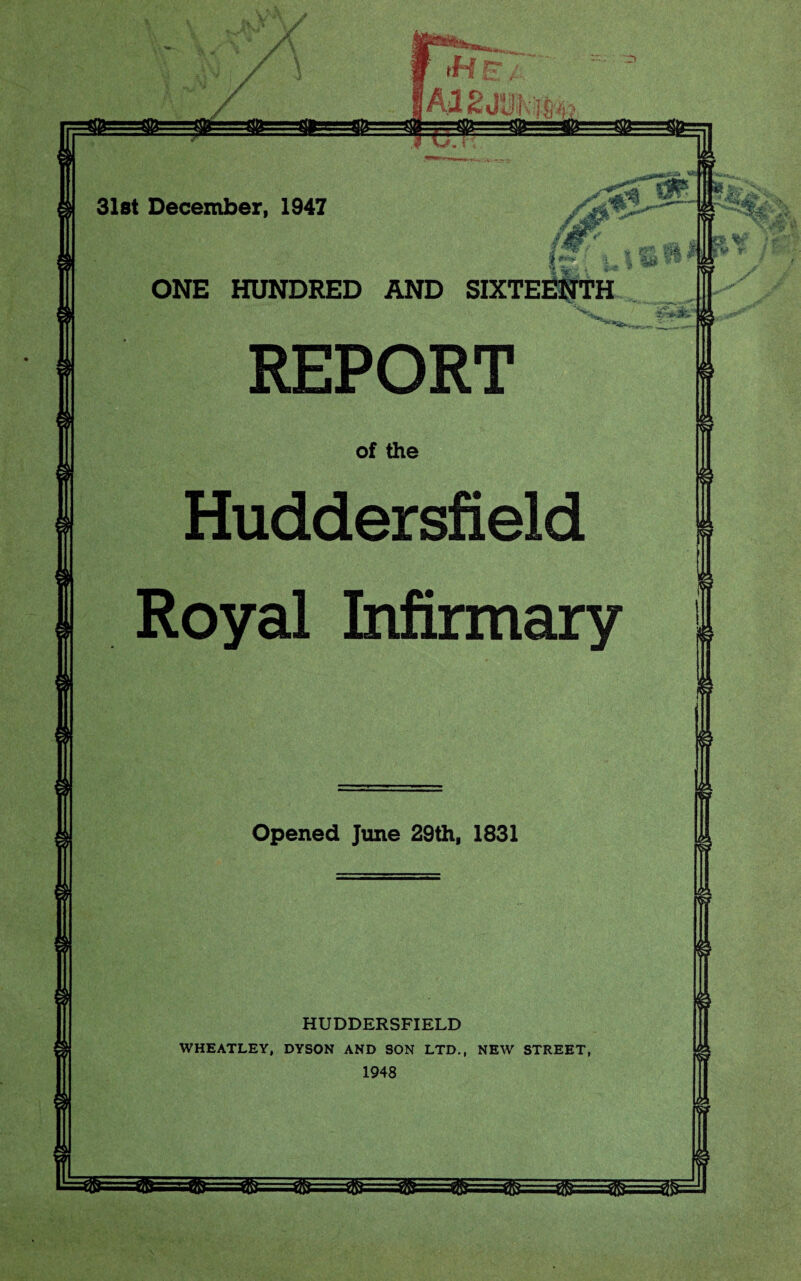 31st December, 1947 J V.T: uJK @=@=s4&:-@=3i ONE HUNDRED AND SIXTEENTH REPORT of the Huddersfield Royal Infirmary Opened June 29th, 1831 HUDDERSFIELD WHEATLEY, DYSON AND SON LTD., NEW STREET, 1948 - -,*•/«. V.