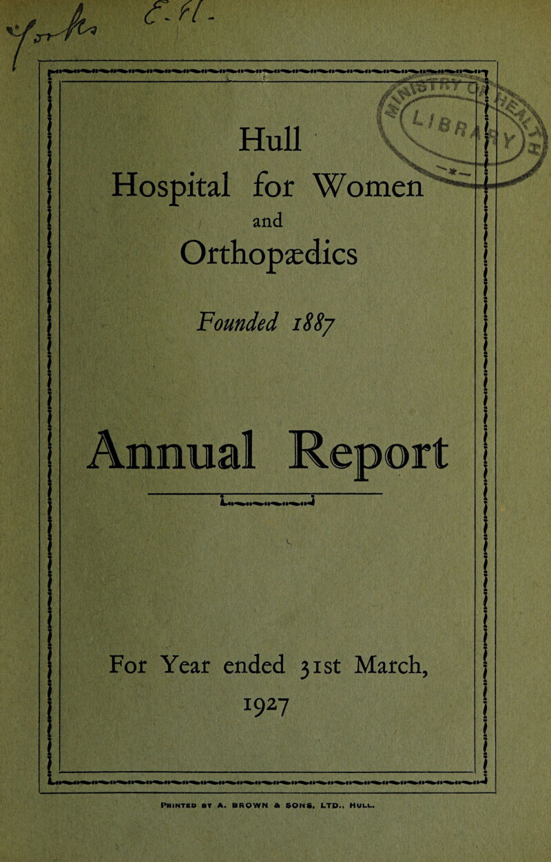 m*v. s t*t « *sj r tm i Hull \ * ^te Hospital for Women I -i v ' ) ' and Orthopaedics Founded i88j For Year ended 31st March, 1927 Annual Report l » i « .4 PRiNTBD BY a. brown a sons, ltd.. HULL.